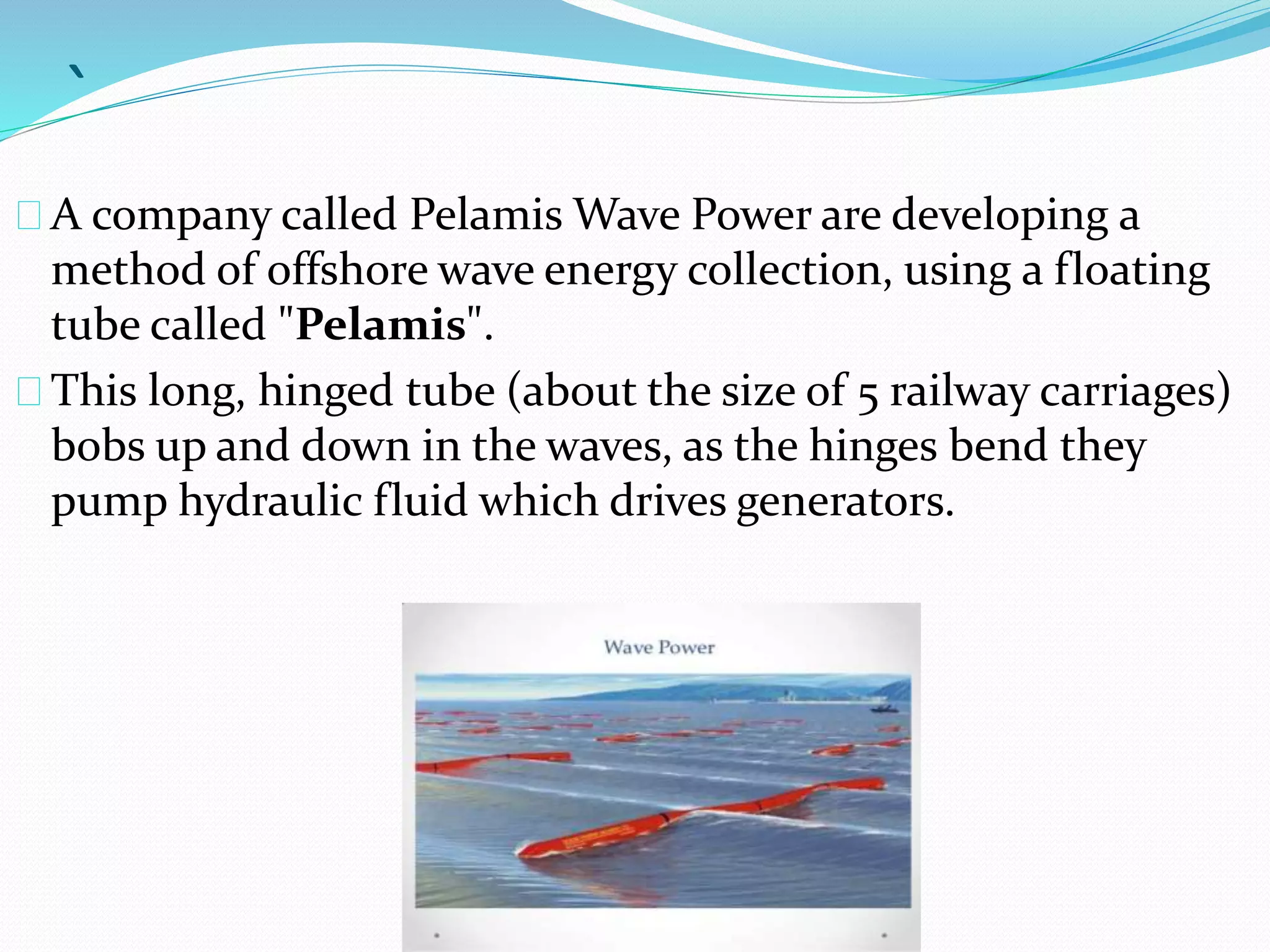 ` 
A company called PelamisWave Power are developing a 
method of offshore wave energy collection, using a floating 
tube called "Pelamis". 
This long, hinged tube (about the size of 5 railway carriages) 
bobs up and down in the waves, as the hinges bend they 
pump hydraulic fluid which drives generators. 
 