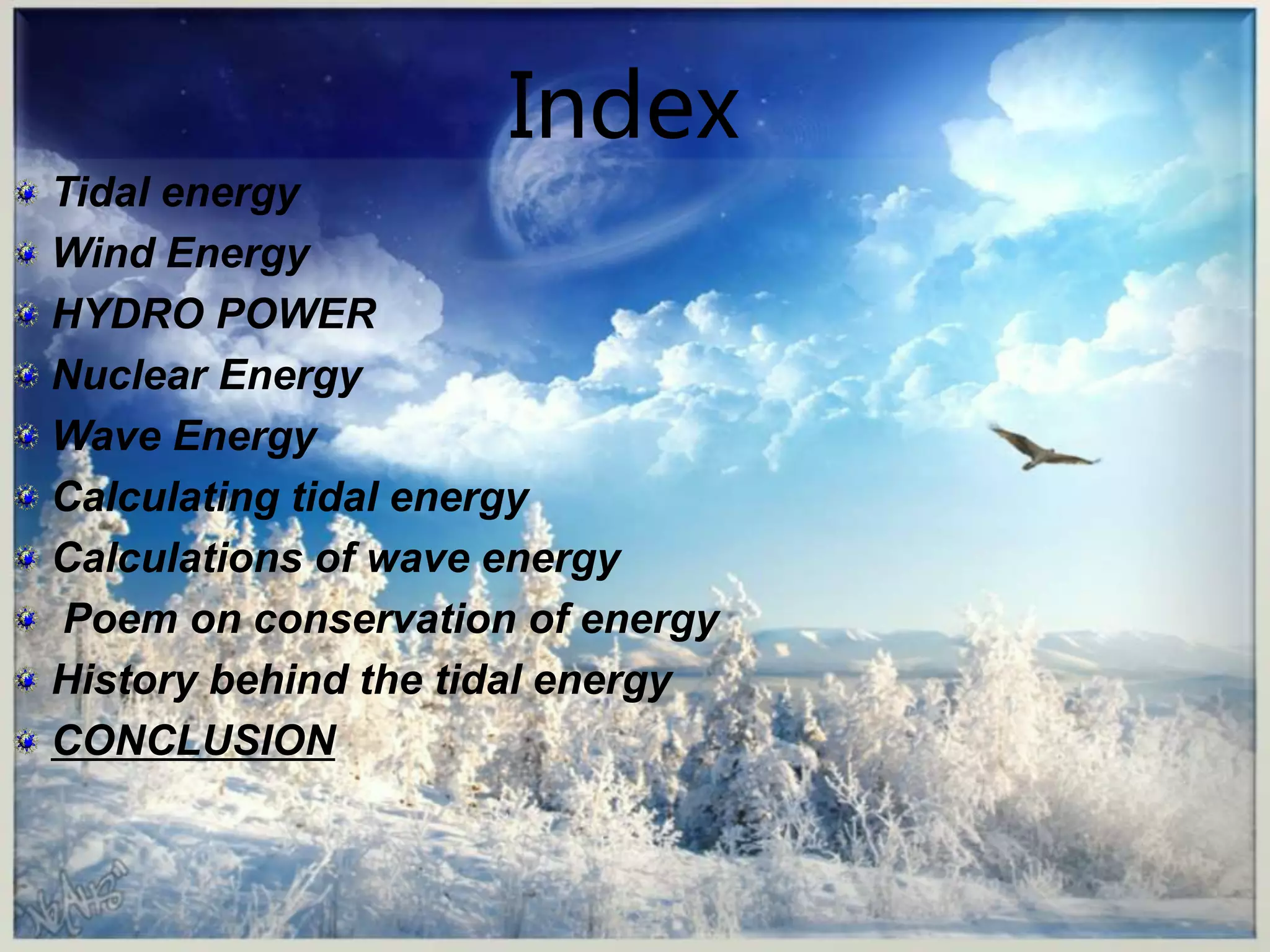 Index 
Tidal energy 
Wind Energy 
HYDRO POWER 
Nuclear Energy 
Wave Energy 
Calculating tidal energy 
Calculations of wave energy 
Poem on conservation of energy 
History behind the tidal energy 
CONCLUSION 
 