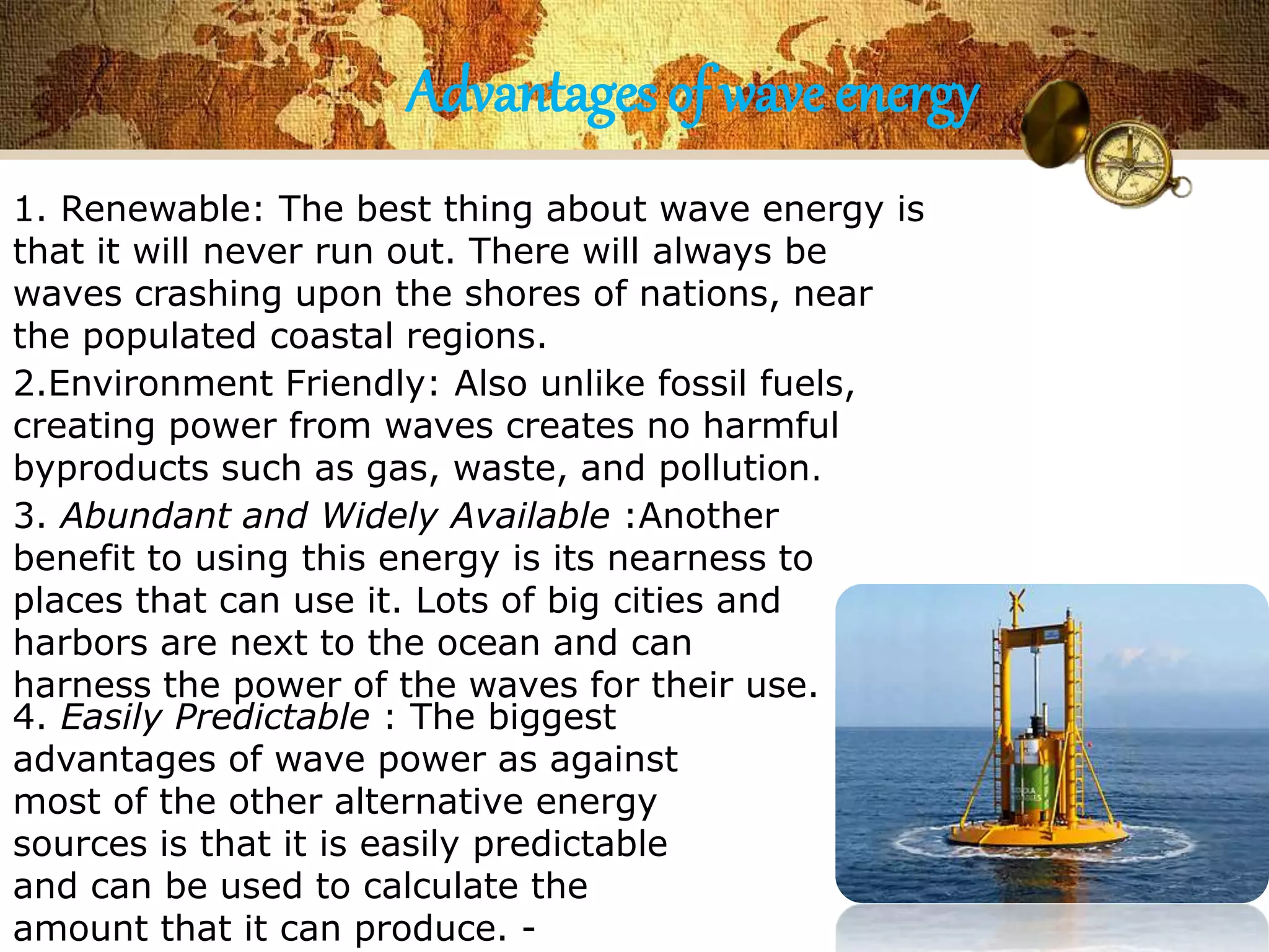 Advantages of wave energy 
1. Renewable: The best thing about wave energy is 
that it will never run out. There will always be 
waves crashing upon the shores of nations, near 
the populated coastal regions. 
2.Environment Friendly: Also unlike fossil fuels, 
creating power from waves creates no harmful 
byproducts such as gas, waste, and pollution. 
3. Abundant and Widely Available :Another 
benefit to using this energy is its nearness to 
places that can use it. Lots of big cities and 
harbors are next to the ocean and can 
harness the power of the waves for their use. 
4. Easily Predictable : The biggest 
advantages of wave power as against 
most of the other alternative energy 
sources is that it is easily predictable 
and can be used to calculate the 
amount that it can produce. - 
 