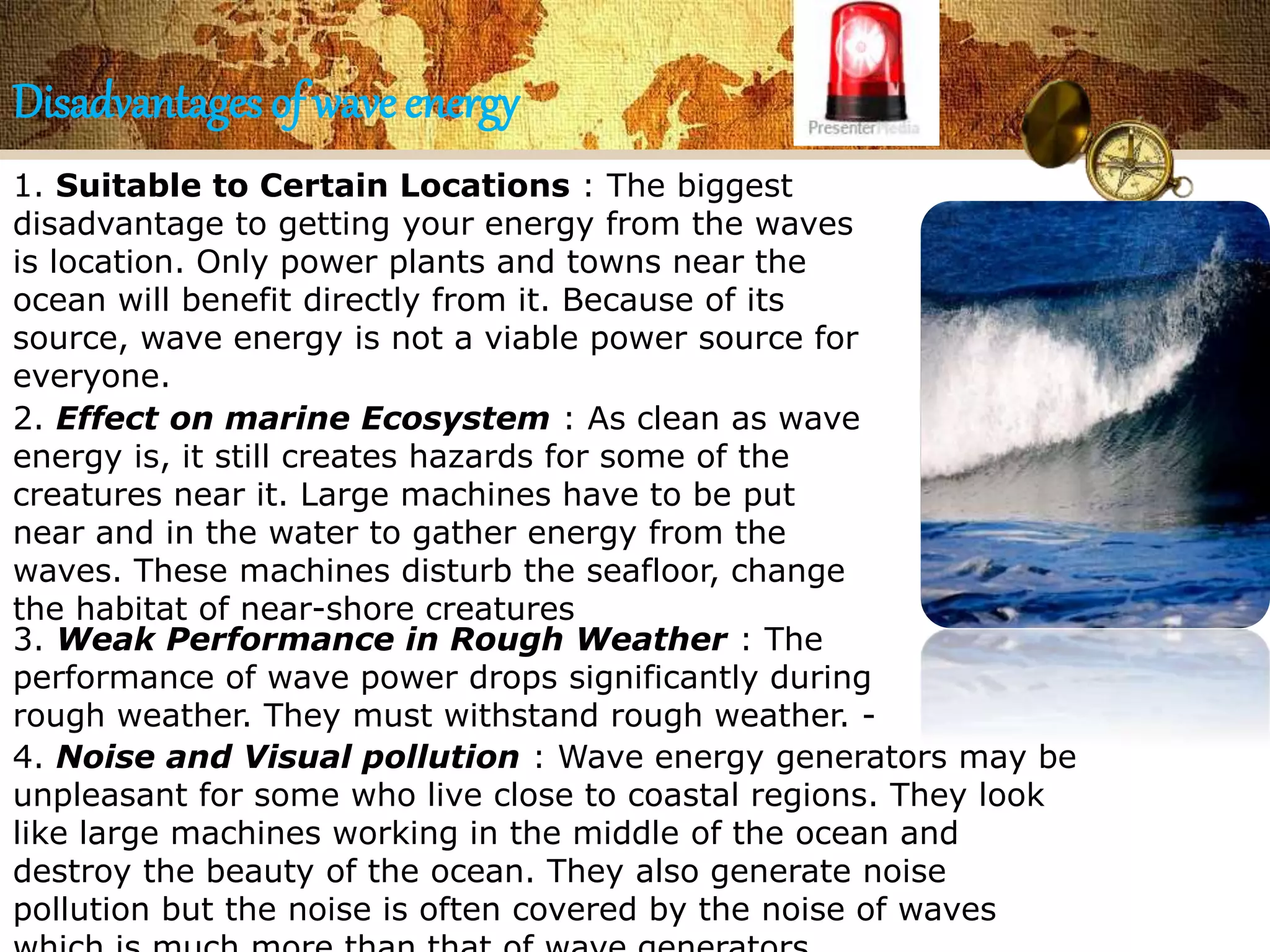 Disadvantages of wave energy 
1. Suitable to Certain Locations : The biggest 
disadvantage to getting your energy from the waves 
is location. Only power plants and towns near the 
ocean will benefit directly from it. Because of its 
source, wave energy is not a viable power source for 
everyone. 
2. Effect on marine Ecosystem : As clean as wave 
energy is, it still creates hazards for some of the 
creatures near it. Large machines have to be put 
near and in the water to gather energy from the 
waves. These machines disturb the seafloor, change 
the habitat of near-shore creatures 
3. Weak Performance in Rough Weather : The 
performance of wave power drops significantly during 
rough weather. They must withstand rough weather. - 
4. Noise and Visual pollution : Wave energy generators may be 
unpleasant for some who live close to coastal regions. They look 
like large machines working in the middle of the ocean and 
destroy the beauty of the ocean. They also generate noise 
pollution but the noise is often covered by the noise of waves 
which is much more than that of wave generators. 
 