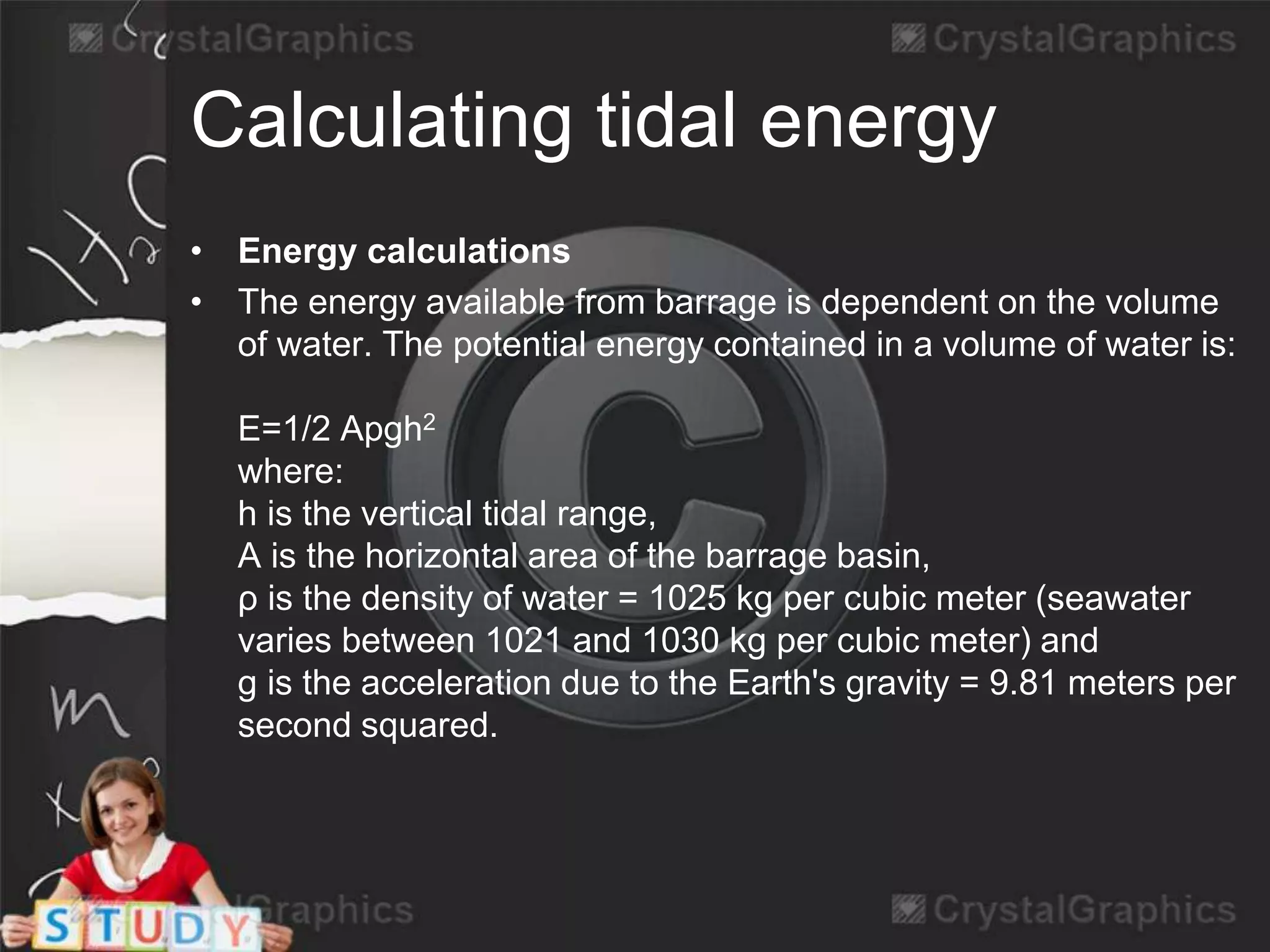 Calculating tidal energy 
• Energy calculations 
• The energy available from barrage is dependent on the volume 
of water. The potential energy contained in a volume of water is: 
E=1/2 Apgh2 
where: 
h is the vertical tidal range, 
A is the horizontal area of the barrage basin, 
ρ is the density of water = 1025 kg per cubic meter (seawater 
varies between 1021 and 1030 kg per cubic meter) and 
g is the acceleration due to the Earth's gravity = 9.81 meters per 
second squared. 
 