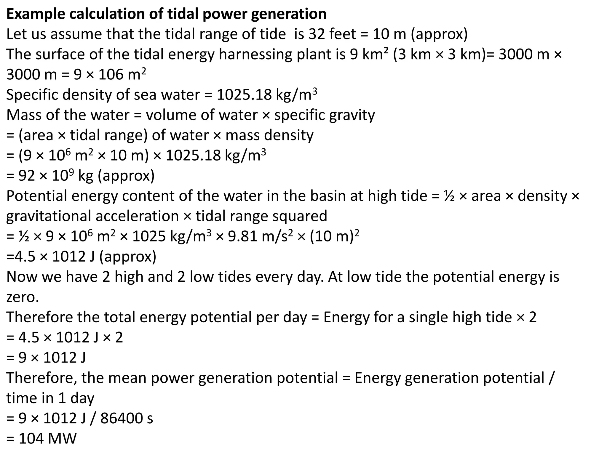 Example calculation of tidal power generation 
Let us assume that the tidal range of tide is 32 feet = 10 m (approx) 
The surface of the tidal energy harnessing plant is 9 km² (3 km × 3 km)= 3000 m × 
3000 m = 9 × 106 m2 
Specific density of sea water = 1025.18 kg/m3 
Mass of the water = volume of water × specific gravity 
= (area × tidal range) of water × mass density 
= (9 × 106 m2 × 10 m) × 1025.18 kg/m3 
= 92 × 109 kg (approx) 
Potential energy content of the water in the basin at high tide = ½ × area × density × 
gravitational acceleration × tidal range squared 
= ½ × 9 × 106 m2 × 1025 kg/m3 × 9.81 m/s2 × (10 m)2 
=4.5 × 1012 J (approx) 
Now we have 2 high and 2 low tides every day. At low tide the potential energy is 
zero. 
Therefore the total energy potential per day = Energy for a single high tide × 2 
= 4.5 × 1012 J × 2 
= 9 × 1012 J 
Therefore, the mean power generation potential = Energy generation potential / 
time in 1 day 
= 9 × 1012 J / 86400 s 
= 104 MW 
 