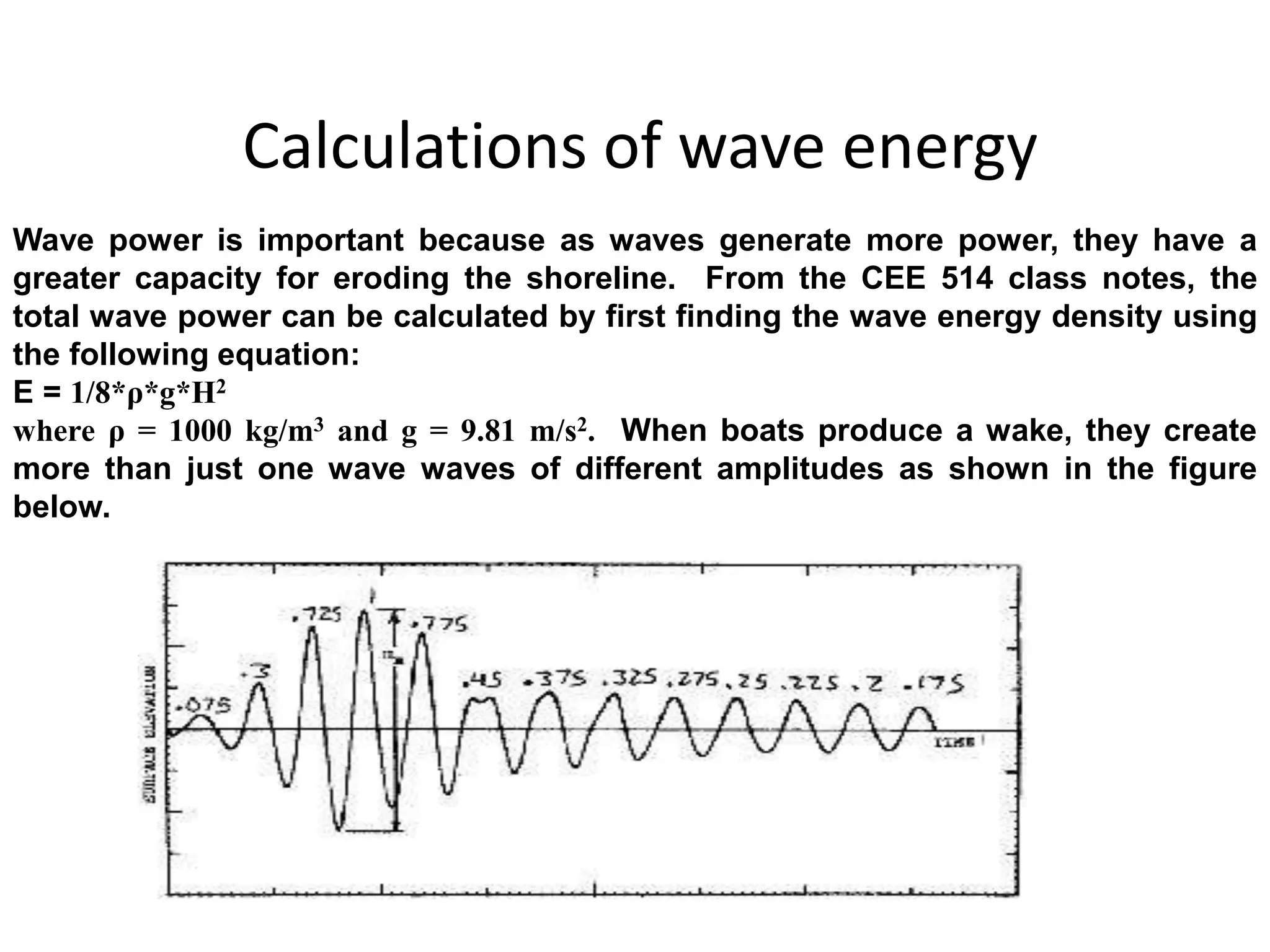 Calculations of wave energy 
Wave power is important because as waves generate more power, they have a 
greater capacity for eroding the shoreline. From the CEE 514 class notes, the 
total wave power can be calculated by first finding the wave energy density using 
the following equation: 
E = 1/8*ρ*g*H2 
where ρ = 1000 kg/m3 and g = 9.81 m/s2. When boats produce a wake, they create 
more than just one wave waves of different amplitudes as shown in the figure 
below. 
 