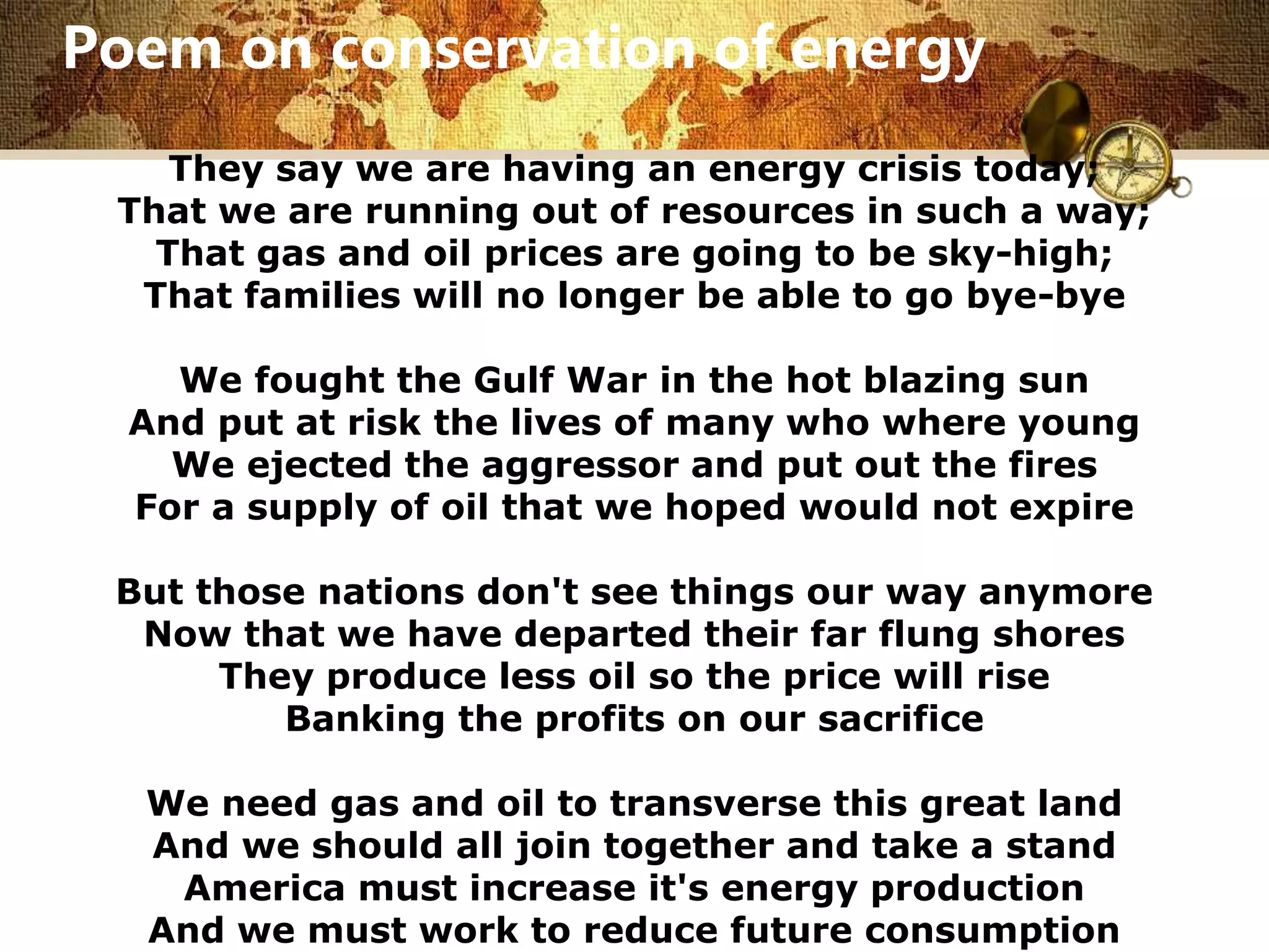 Poem on conservation of energy 
They say we are having an energy crisis today; 
That we are running out of resources in such a way; 
That gas and oil prices are going to be sky-high; 
That families will no longer be able to go bye-bye 
We fought the Gulf War in the hot blazing sun 
And put at risk the lives of many who where young 
We ejected the aggressor and put out the fires 
For a supply of oil that we hoped would not expire 
But those nations don't see things our way anymore 
Now that we have departed their far flung shores 
They produce less oil so the price will rise 
Banking the profits on our sacrifice 
We need gas and oil to transverse this great land 
And we should all join together and take a stand 
America must increase it's energy production 
And we must work to reduce future consumption 
 