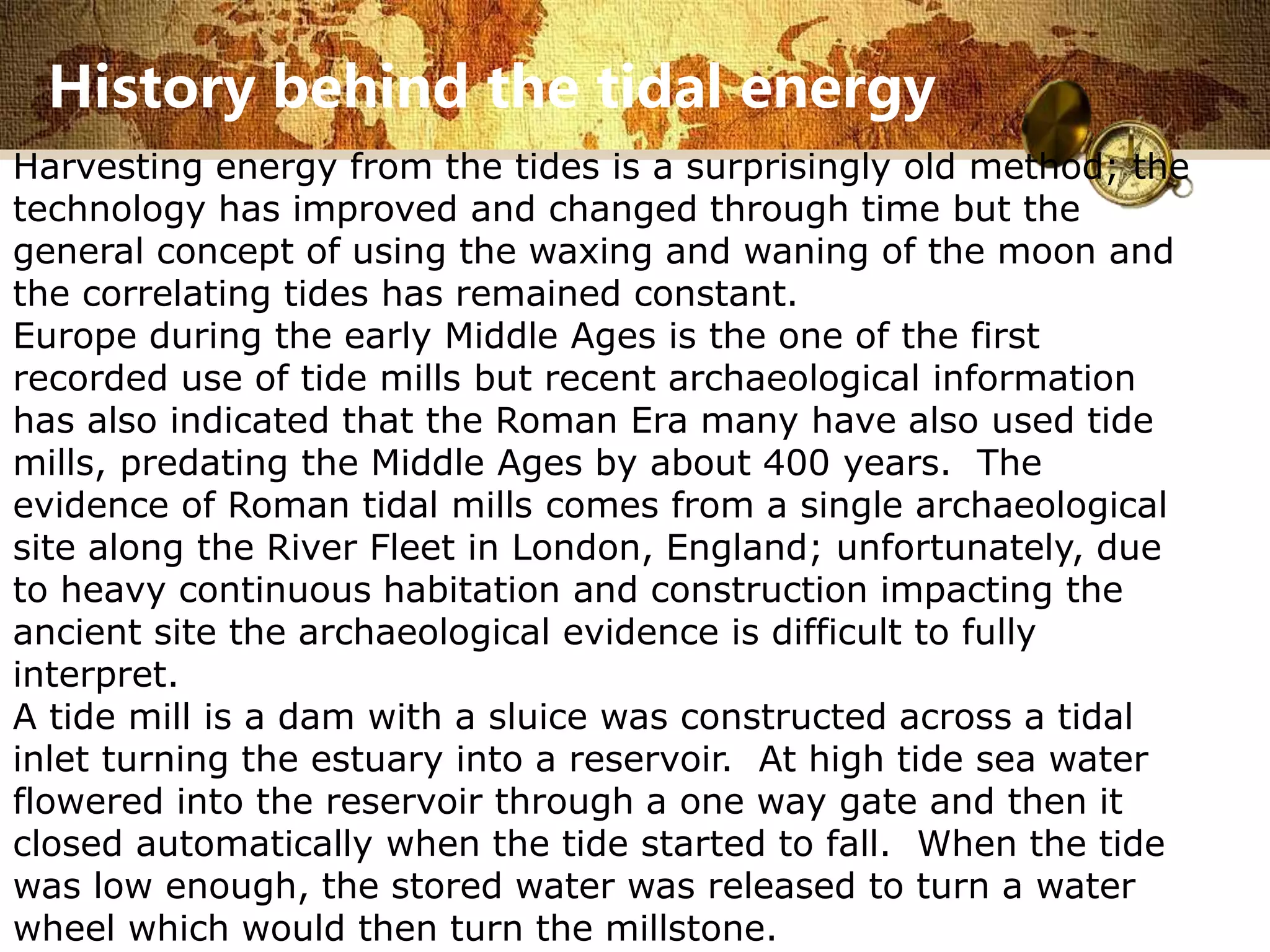 History behind the tidal energy 
Harvesting energy from the tides is a surprisingly old method; the 
technology has improved and changed through time but the 
general concept of using the waxing and waning of the moon and 
the correlating tides has remained constant. 
Europe during the early Middle Ages is the one of the first 
recorded use of tide mills but recent archaeological information 
has also indicated that the Roman Era many have also used tide 
mills, predating the Middle Ages by about 400 years. The 
evidence of Roman tidal mills comes from a single archaeological 
site along the River Fleet in London, England; unfortunately, due 
to heavy continuous habitation and construction impacting the 
ancient site the archaeological evidence is difficult to fully 
interpret. 
A tide mill is a dam with a sluice was constructed across a tidal 
inlet turning the estuary into a reservoir. At high tide sea water 
flowered into the reservoir through a one way gate and then it 
closed automatically when the tide started to fall. When the tide 
was low enough, the stored water was released to turn a water 
wheel which would then turn the millstone. 
 