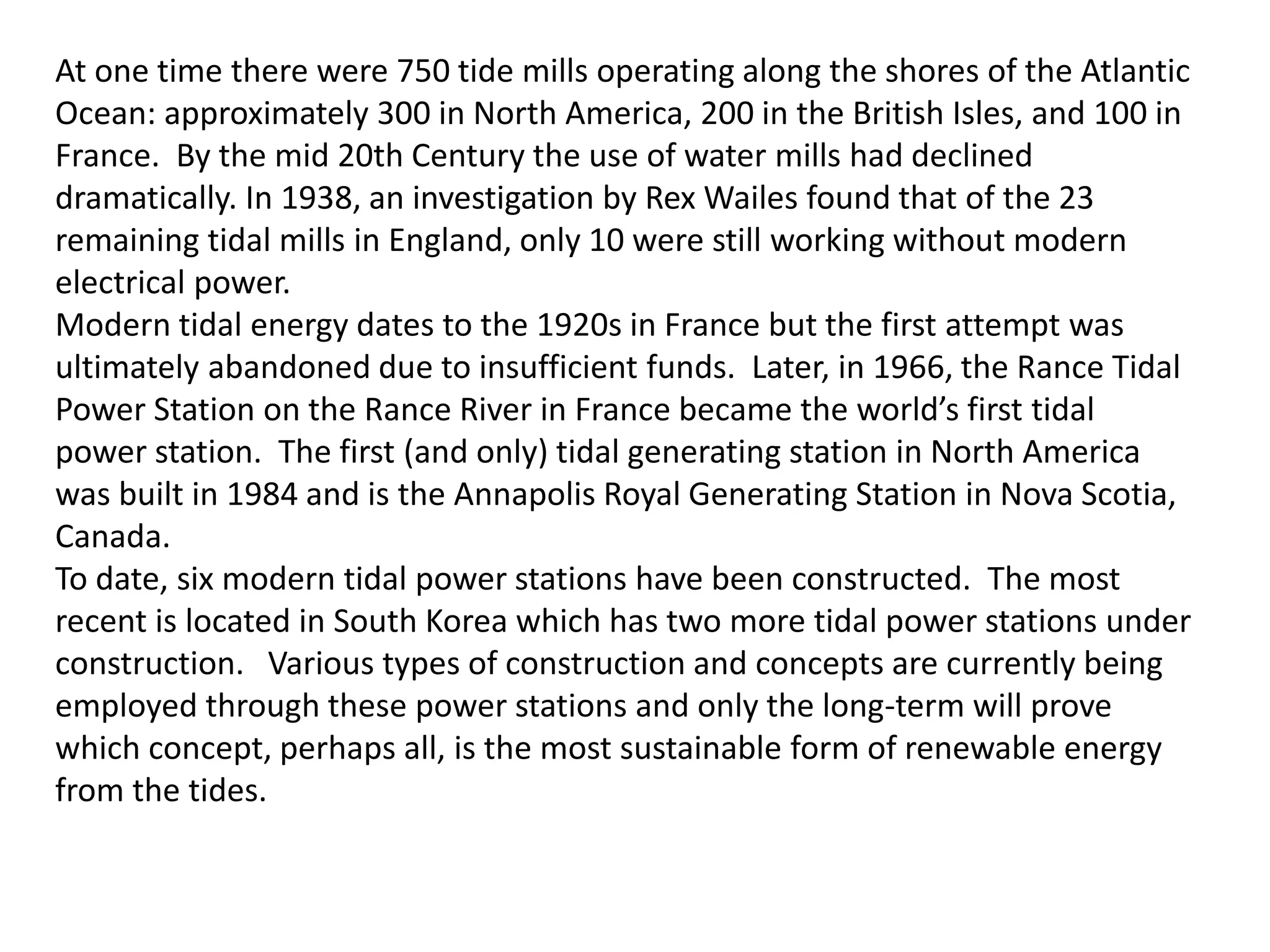 At one time there were 750 tide mills operating along the shores of the Atlantic 
Ocean: approximately 300 in North America, 200 in the British Isles, and 100 in 
France. By the mid 20th Century the use of water mills had declined 
dramatically. In 1938, an investigation by Rex Wailes found that of the 23 
remaining tidal mills in England, only 10 were still working without modern 
electrical power. 
Modern tidal energy dates to the 1920s in France but the first attempt was 
ultimately abandoned due to insufficient funds. Later, in 1966, the Rance Tidal 
Power Station on the Rance River in France became the world’s first tidal 
power station. The first (and only) tidal generating station in North America 
was built in 1984 and is the Annapolis Royal Generating Station in Nova Scotia, 
Canada. 
To date, six modern tidal power stations have been constructed. The most 
recent is located in South Korea which has two more tidal power stations under 
construction. Various types of construction and concepts are currently being 
employed through these power stations and only the long-term will prove 
which concept, perhaps all, is the most sustainable form of renewable energy 
from the tides. 
 