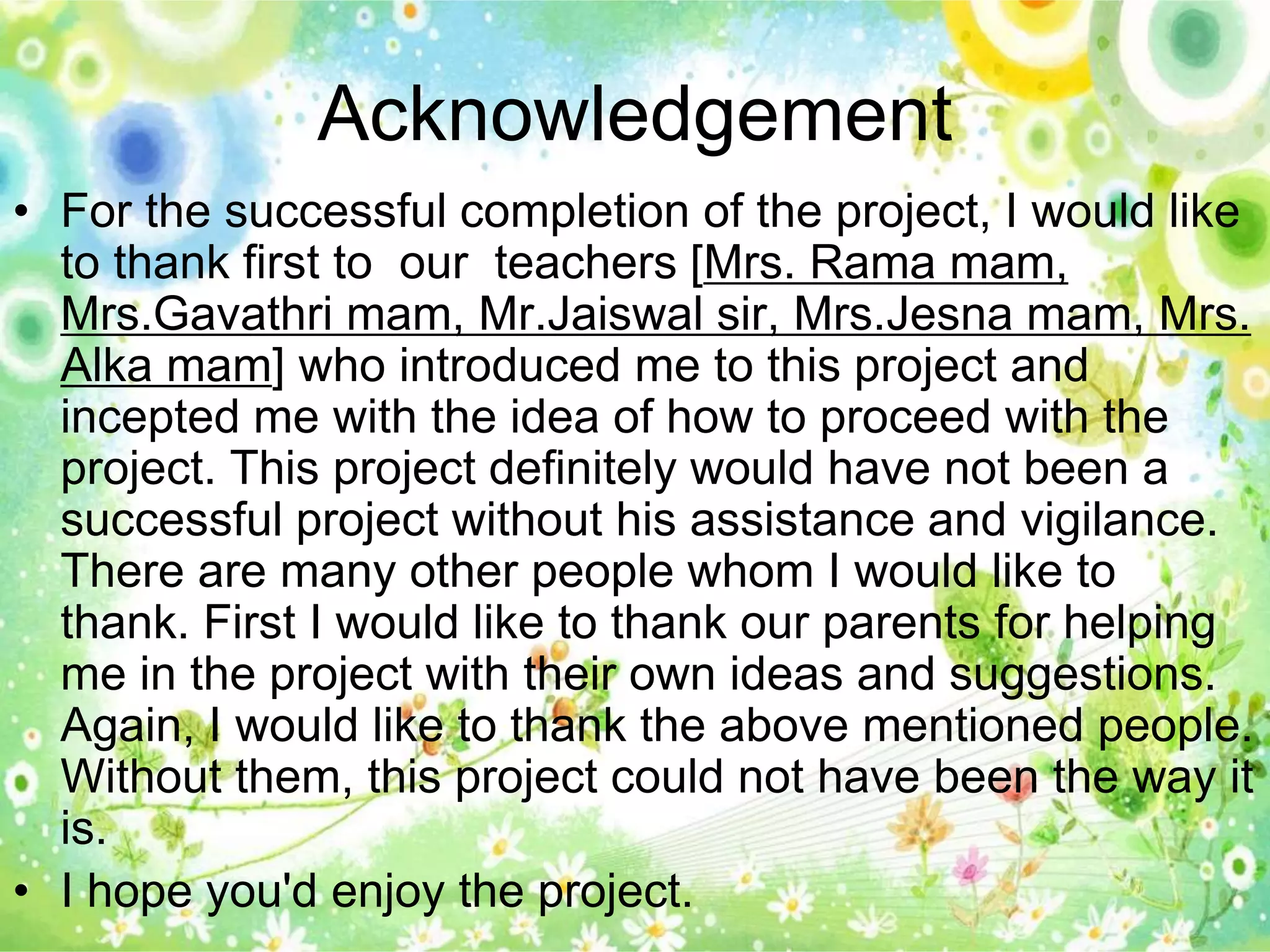 Acknowledgement 
• For the successful completion of the project, I would like 
to thank first to our teachers [Mrs. Rama mam, 
Mrs.Gavathri mam, Mr.Jaiswal sir, Mrs.Jesna mam, Mrs. 
Alka mam] who introduced me to this project and 
incepted me with the idea of how to proceed with the 
project. This project definitely would have not been a 
successful project without his assistance and vigilance. 
There are many other people whom I would like to 
thank. First I would like to thank our parents for helping 
me in the project with their own ideas and suggestions. 
Again, I would like to thank the above mentioned people. 
Without them, this project could not have been the way it 
is. 
• I hope you'd enjoy the project. 
 