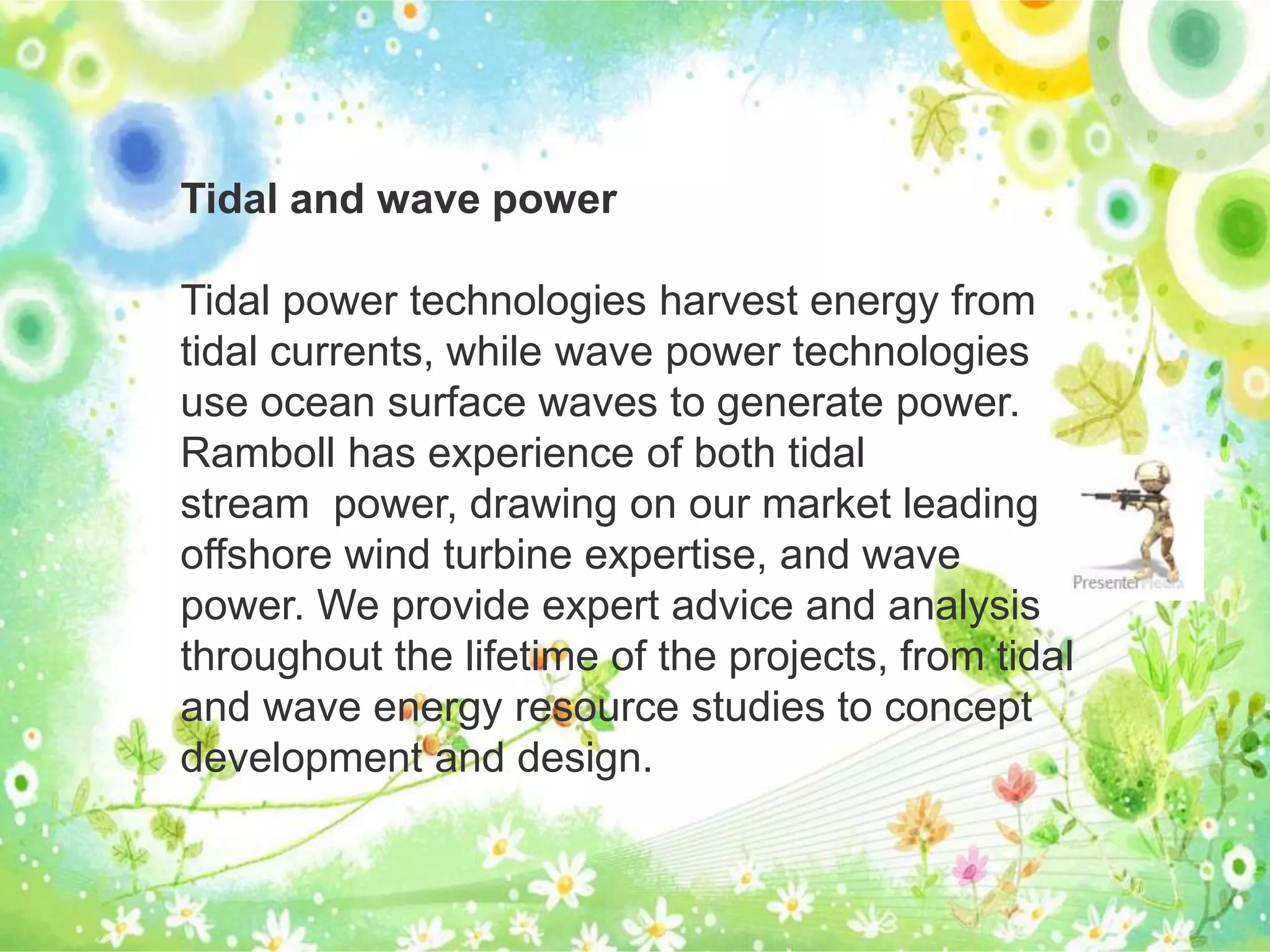 Tidal and wave power 
Tidal power technologies harvest energy from 
tidal currents, while wave power technologies 
use ocean surface waves to generate power. 
Ramboll has experience of both tidal 
stream power, drawing on our market leading 
offshore wind turbine expertise, and wave 
power. We provide expert advice and analysis 
throughout the lifetime of the projects, from tidal 
and wave energy resource studies to concept 
development and design. 
 