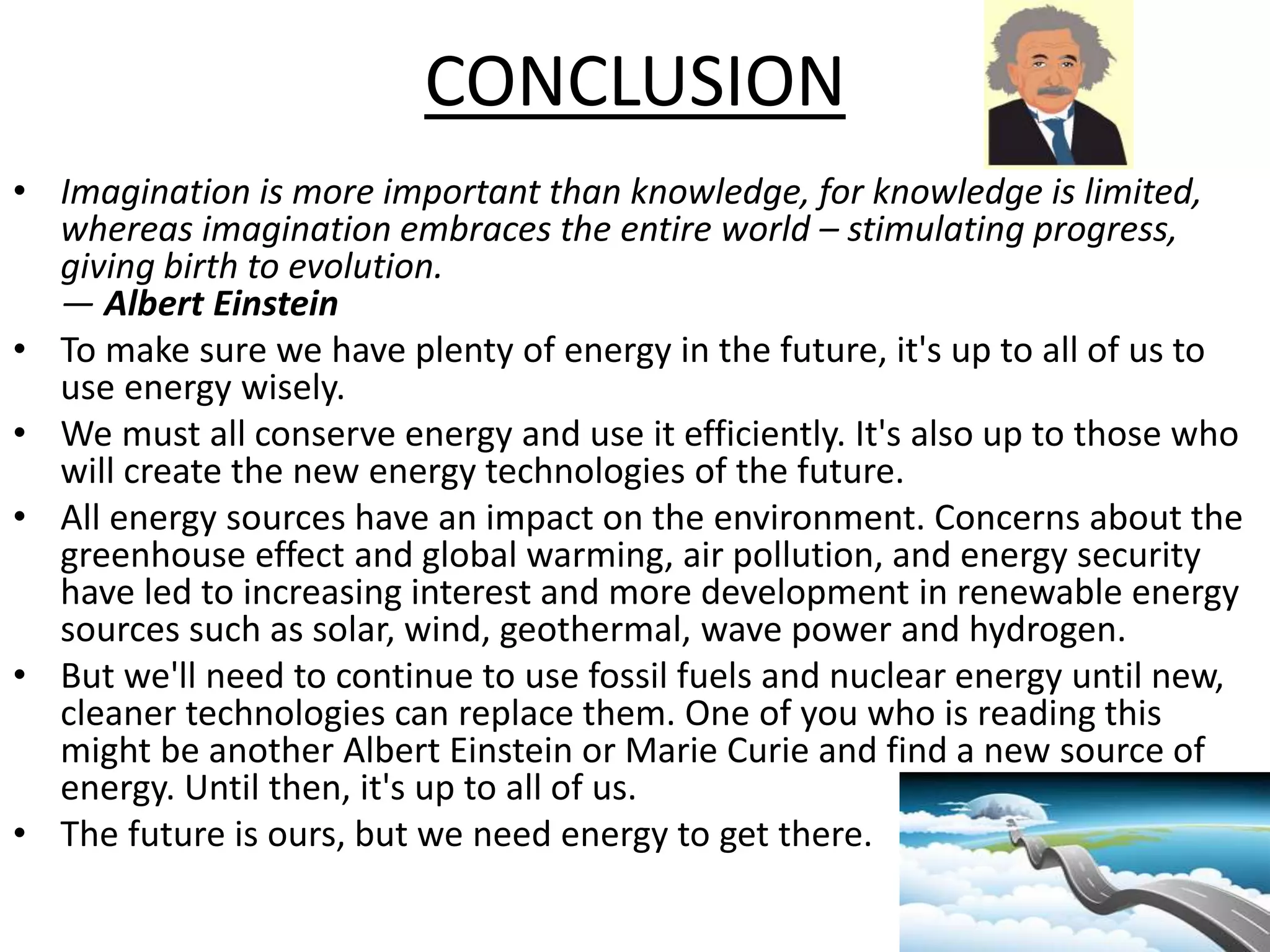 CONCLUSION 
• Imagination is more important than knowledge, for knowledge is limited, 
whereas imagination embraces the entire world – stimulating progress, 
giving birth to evolution. 
— Albert Einstein 
• To make sure we have plenty of energy in the future, it's up to all of us to 
use energy wisely. 
• We must all conserve energy and use it efficiently. It's also up to those who 
will create the new energy technologies of the future. 
• All energy sources have an impact on the environment. Concerns about the 
greenhouse effect and global warming, air pollution, and energy security 
have led to increasing interest and more development in renewable energy 
sources such as solar, wind, geothermal, wave power and hydrogen. 
• But we'll need to continue to use fossil fuels and nuclear energy until new, 
cleaner technologies can replace them. One of you who is reading this 
might be another Albert Einstein or Marie Curie and find a new source of 
energy. Until then, it's up to all of us. 
• The future is ours, but we need energy to get there. 
 
