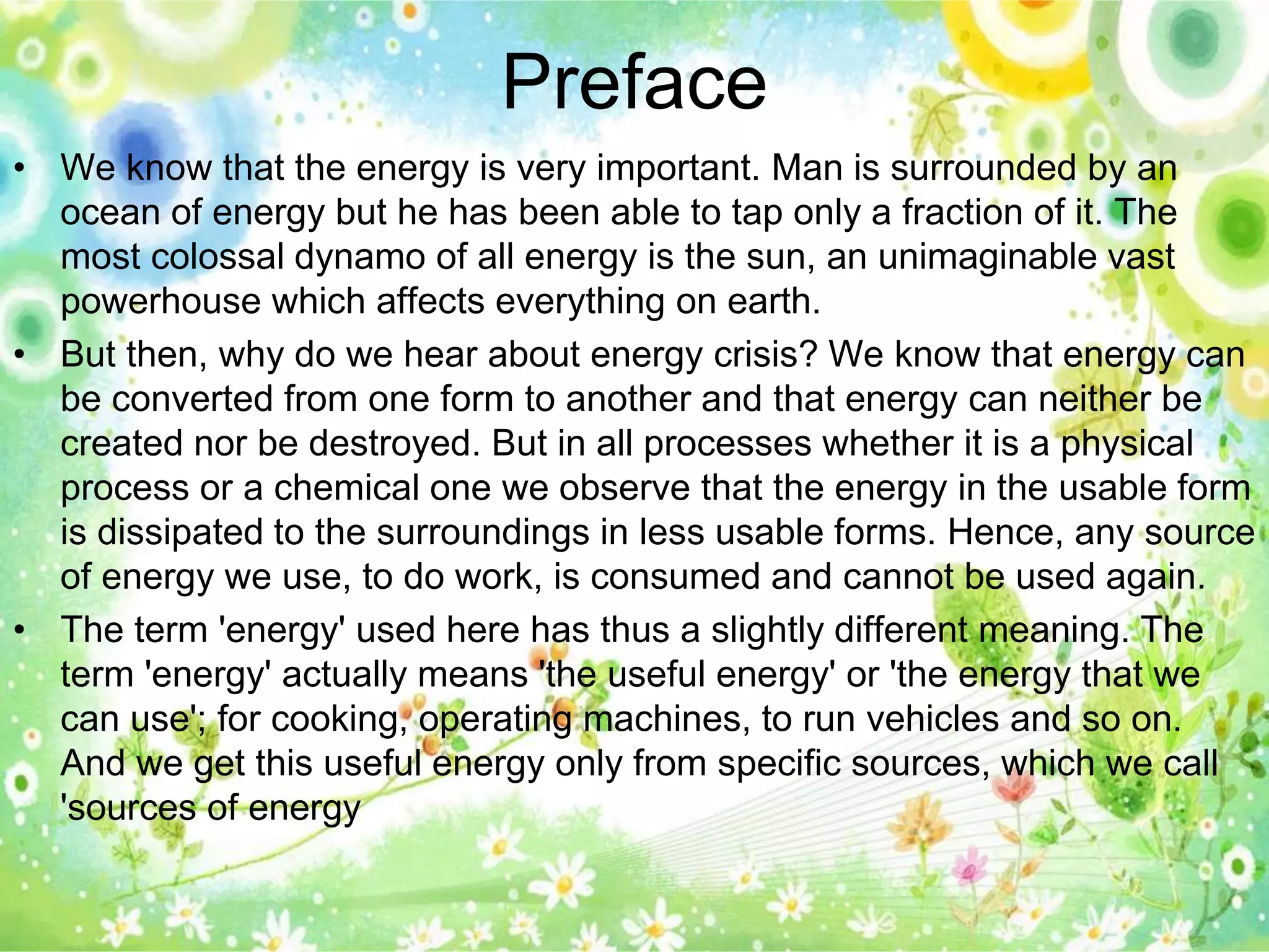 Preface 
• We know that the energy is very important. Man is surrounded by an 
ocean of energy but he has been able to tap only a fraction of it. The 
most colossal dynamo of all energy is the sun, an unimaginable vast 
powerhouse which affects everything on earth. 
• But then, why do we hear about energy crisis? We know that energy can 
be converted from one form to another and that energy can neither be 
created nor be destroyed. But in all processes whether it is a physical 
process or a chemical one we observe that the energy in the usable form 
is dissipated to the surroundings in less usable forms. Hence, any source 
of energy we use, to do work, is consumed and cannot be used again. 
• The term 'energy' used here has thus a slightly different meaning. The 
term 'energy' actually means 'the useful energy' or 'the energy that we 
can use'; for cooking, operating machines, to run vehicles and so on. 
And we get this useful energy only from specific sources, which we call 
'sources of energy 
 