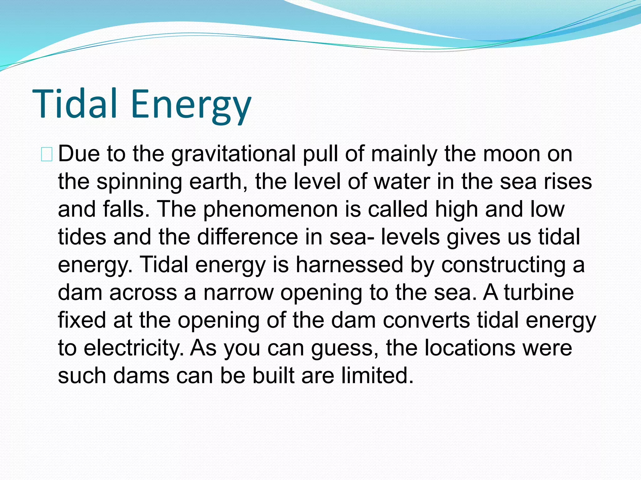 Tidal Energy 
Due to the gravitational pull of mainly the moon on 
the spinning earth, the level of water in the sea rises 
and falls. The phenomenon is called high and low 
tides and the difference in sea- levels gives us tidal 
energy. Tidal energy is harnessed by constructing a 
dam across a narrow opening to the sea. A turbine 
fixed at the opening of the dam converts tidal energy 
to electricity. As you can guess, the locations were 
such dams can be built are limited. 
 