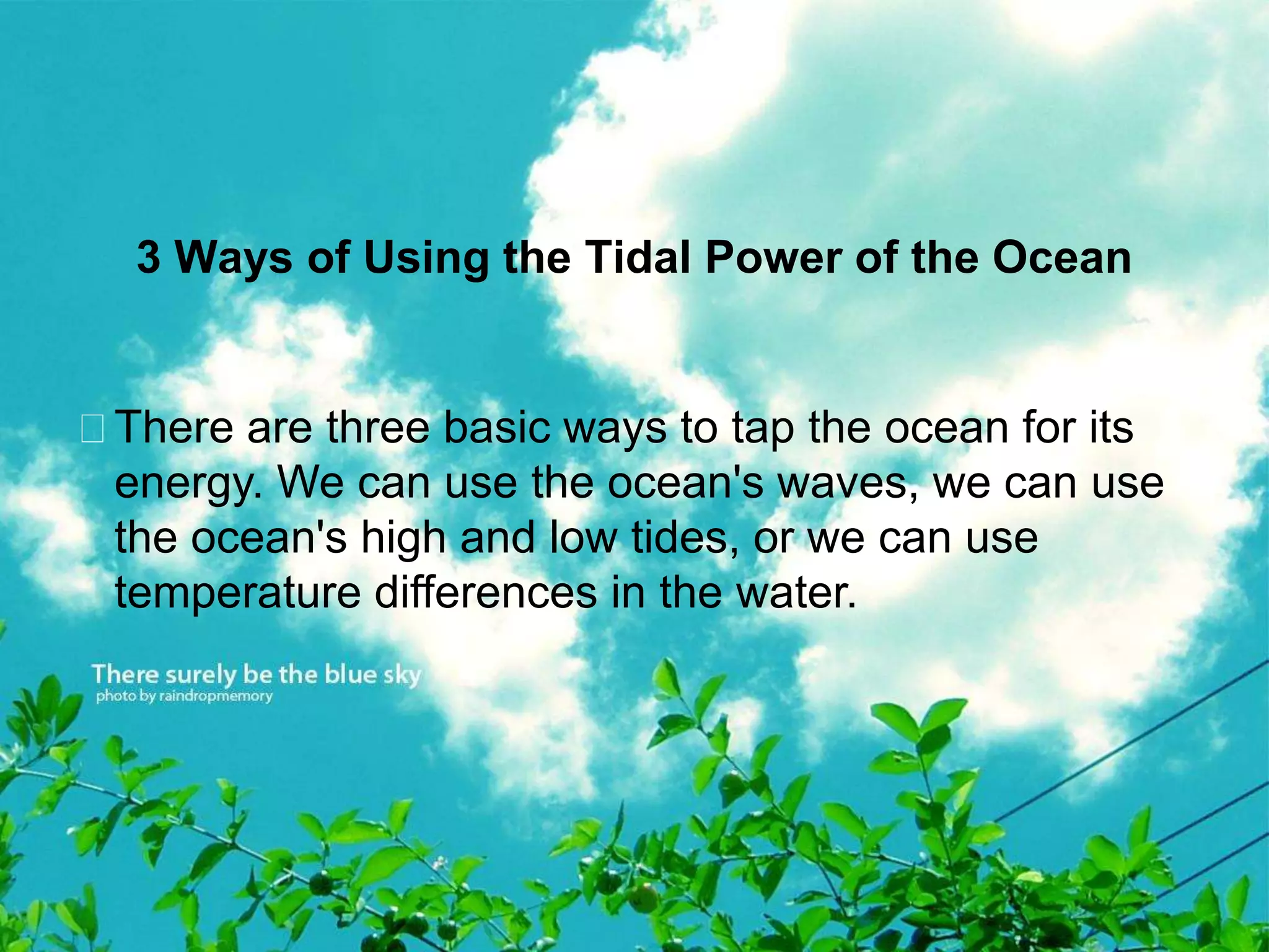 3 Ways of Using the Tidal Power of the Ocean 
There are three basic ways to tap the ocean for its 
energy. We can use the ocean's waves, we can use 
the ocean's high and low tides, or we can use 
temperature differences in the water. 
 
