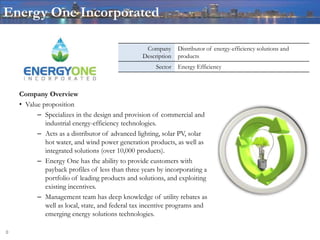 Energy One Incorporated

                                                  Company      Distributor of energy-efficiency solutions and
                                                 Description   products
                                                      Sector   Energy Efficiency



    Company Overview
    • Value proposition
          – Specializes in the design and provision of commercial and
             industrial energy-efficiency technologies.
          – Acts as a distributor of advanced lighting, solar PV, solar
             hot water, and wind power generation products, as well as
             integrated solutions (over 10,000 products).
          – Energy One has the ability to provide customers with
             payback profiles of less than three years by incorporating a
             portfolio of leading products and solutions, and exploiting
             existing incentives.
          – Management team has deep knowledge of utility rebates as
             well as local, state, and federal tax incentive programs and
             emerging energy solutions technologies.

0
 