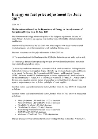 Energy on fuel price adjustment for June
2017
2 Jun 2017
Media statement issued by the Department of Energy on the adjustment of
fuel prices effective from 07 June 2017
The Department of Energy informs the public of the fuel price adjustments for June 2017.
South Africa’s fuel prices are adjusted on a monthly basis, informed by international and
local factors.
International factors include the fact that South Africa imports both crude oil and finished
products at a price set at the international level, including shipping costs.
The main reasons for the fuel price adjustments in June 2017 are:
(a) The strengthening of the Rand against the US Dollar during the period under review, and
(b) The average decrease in the prices of petroleum products in the international markets in
line with the lower crude oil prices.
Oil prices declined after data showed an increase in U.S. crude inventories, fuelling concerns
that markets remained oversupplied despite efforts by top producers Saudi Arabia and Russia
to cut output. Furthermore, the Organisation of Oil Producers and Exporting Countries
(OPEC) and some non-OPEC producers agreed to extend supply cuts of 1.8 million barrels
per day until the end of March 2018 at a meeting in Vienna on 25th
May 2017. While OPEC's
decision was expected, some oil market investors had hoped that the oil producers would
agree to longer or deeper cuts to drain a global glut of crude supplies.
Based on current local and international factors, the fuel prices for June 2017 will be adjusted
as follows:
Based on current local and international factors, the fuel prices for June 2017 will be adjusted
as follows:
 Petrol (95 Octane, ULP and LRP): 25.00 c/l decrease;
 Petrol (93 Octane, ULP and LRP): 25.00 c/l decrease
 Diesel (0.05% sulphur): 23.00 c/l decrease;
 Diesel (0.005% sulphur): 23.00 c/l decrease;
 Illuminating Paraffin (wholesale): 22.00 c/l decrease;
 SMNRP for IP: 30.00 c/l decrease;
 Maximum LPGas Retail Price: 77.00 c/kg decrease
The fuel pricing schedule for the different zones will be published on Tuesday, 06 June 2017.
 