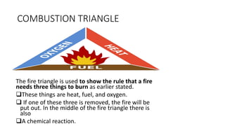 COMBUSTION TRIANGLE
The fire triangle is used to show the rule that a fire
needs three things to burn as earlier stated.
...
