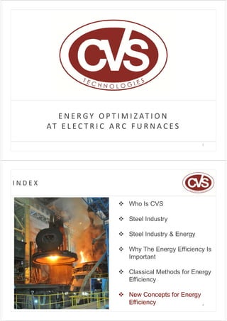E N E R G Y   O P T I M I Z AT I O N
        AT   E L E C T R I C   A R C   F U R N A C E S

                                                            1




INDEX

                                 Who Is CVS

                                 Steel Industry

                                 Steel Industry & Energy

                                 Why The Energy Efficiency Is
                                  Important

                                 Classical Methods for Energy
                                  Efficiency

                                 New Concepts for Energy
                                  Efficiency              2
 