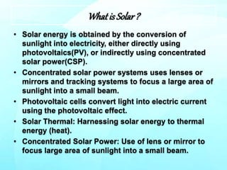 Whatis Solar?
• Solar energy is obtained by the conversion of
sunlight into electricity, either directly using
photovoltaics(PV), or indirectly using concentrated
solar power(CSP).
• Concentrated solar power systems uses lenses or
mirrors and tracking systems to focus a large area of
sunlight into a small beam.
• Photovoltaic cells convert light into electric current
using the photovoltaic effect.
• Solar Thermal: Harnessing solar energy to thermal
energy (heat).
• Concentrated Solar Power: Use of lens or mirror to
focus large area of sunlight into a small beam.
 
