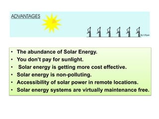 • The abundance of Solar Energy.
• You don’t pay for sunlight.
• Solar energy is getting more cost effective.
• Solar energy is non-polluting.
• Accessibility of solar power in remote locations.
• Solar energy systems are virtually maintenance free.
 