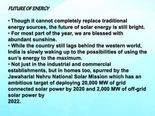 FUTUREOFENERGY
• Though it cannot completely replace traditional
energy sources, the future of solar energy is still bright.
• For most part of the year, we are blessed with
abundant sunshine.
• While the country still lags behind the western world,
India is slowly waking up to the possibilities of using the
sun’s energy to the maximum.
• Not just in the industrial and commercial
establishments, but in homes too, spurred by the
Jawaharlal Nehru National Solar Mission which has an
ambitious target of deploying 20,000 MW of grid
connected solar power by 2020 and 2,000 MW of off-grid
solar power by
2022.
 