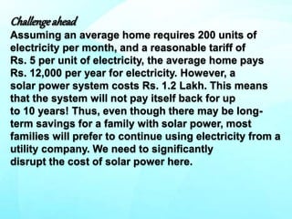 Challengeahead
Assuming an average home requires 200 units of
electricity per month, and a reasonable tariff of
Rs. 5 per unit of electricity, the average home pays
Rs. 12,000 per year for electricity. However, a
solar power system costs Rs. 1.2 Lakh. This means
that the system will not pay itself back for up
to 10 years! Thus, even though there may be long-
term savings for a family with solar power, most
families will prefer to continue using electricity from a
utility company. We need to significantly
disrupt the cost of solar power here.
 