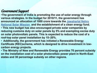 Government Support
•The government of India is promoting the use of solar energy through
various strategies. In the budget for 2010/11, the government has
announced an allocation of 1000 crore towards the Jawaharlal Nehru
National Solar Mission and the establishment of a clean energy fund.
• This new budget has also encouraged private solar companies by
reducing customs duty on solar panels by 5% and exempting excise duty
on solar photovoltaic panels. This is expected to reduce the cost of a
roof-top solar panel installation by 15–20%.
• Additionally, the government has initiated a Renewable Energy
Certificate (REC)scheme, which is designed to drive investment in low-
carbon energy projects.
• The Ministry of New and Renewable Energy provides 70 percent subsidy
on the installation cost of a solar photovoltaic power plant in North-East
states and 30 percentage subsidy on other regions.
 