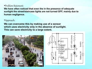 •Problem Statement:
We have often noticed that even the in the presence of adequate
sunlight the street/staircase lights are not turned OFF, mainly due to
human negligence.
•Approach:
We can overcome this by making use of a sensor
which uses electricity only in the absence of sunlight.
This can save electricity to a large extent.
 