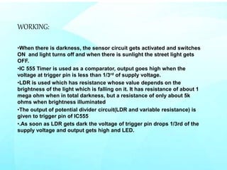 WORKING:
•When there is darkness, the sensor circuit gets activated and switches
ON and light turns off and when there is sunlight the street light gets
OFF.
•IC 555 Timer is used as a comparator, output goes high when the
voltage at trigger pin is less than 1/3rd of supply voltage.
•LDR is used which has resistance whose value depends on the
brightness of the light which is falling on it. It has resistance of about 1
mega ohm when in total darkness, but a resistance of only about 5k
ohms when brightness illuminated
•The output of potential divider circuit(LDR and variable resistance) is
given to trigger pin of IC555
•.As soon as LDR gets dark the voltage of trigger pin drops 1/3rd of the
supply voltage and output gets high and LED.
 