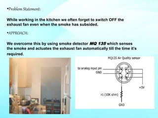 •APPROACH:
We overcome this by using smoke detector MQ 135 which senses
the smoke and actuates the exhaust fan automatically till the time it’s
required.
•Problem Statement:
While working in the kitchen we often forget to switch OFF the
exhaust fan even when the smoke has subsided.
 