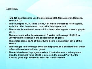 WORKING
• MQ-135 gas Sensor is used to detect gas NH3, NOx , alcohol, Benzene,
smoke, CO2.
• The enveloped MQ-135 has 6 Pins, 4 of which are used to fetch signals,
while the other two are used to provide heating current.
• The sensor is interfaced to an arduino board which gives power supply to
pin H.
• The resistance value between A and B varies in the range of 30KΩ to
200KΩ with the change in the concentration of gases.
• The analog signal to A0 of the arduino board is given from pin B of the
sensor.
• The changes in the voltage levels are displayed on a Serial Monitor which
reflects the concentration of gases.
• The Arduino board is programmed such that whenever a value greater
than the threshold value of 500 is detected, the output Pin 13 of the
Arduino goes high and the exhaust fan is switched on.
 