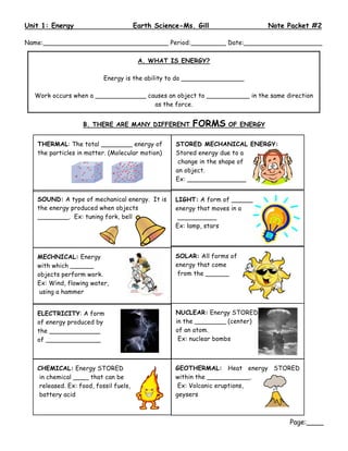 Unit 1: Energy                         Earth Science-Ms. Gill                  Note Packet #2

Name:________________________________ Period:_________ Date:____________________

                                        A. WHAT IS ENERGY?

                          Energy is the ability to do ________________

  Work occurs when a _____________ causes an object to ___________ in the same direction
                                     as the force.


                   B. THERE ARE MANY DIFFERENT          FORMS      OF ENERGY


   THERMAL: The total ________ energy of           STORED MECHANICAL ENERGY:
   the particles in matter. (Molecular motion)     Stored energy due to a
                                                    change in the shape of
                                                   an object.
                                                   Ex: _______________


   SOUND: A type of mechanical energy. It is       LIGHT: A form of _______
   the energy produced when objects                energy that moves in a
   ________. Ex: tuning fork, bell                  __________
                                                   Ex: lamp, stars




   MECHNICAL: Energy                               SOLAR: All forms of
   with which ______                               energy that come
   objects perform work.                            from the ______
   Ex: Wind, flowing water,
    using a hammer


   ELECTRICITY: A form                             NUCLEAR: Energy STORED
   of energy produced by                           in the ________ (center)
   the _____________                               of an atom.
   of ______________                                Ex: nuclear bombs



   CHEMICAL: Energy STORED                         GEOTHERMAL: Heat energy STORED
   in chemical ____ that can be                    within the ___________.
   released. Ex: food, fossil fuels,                Ex: Volcanic eruptions,
   battery acid                                    geysers



                                                                                    Page:____
 