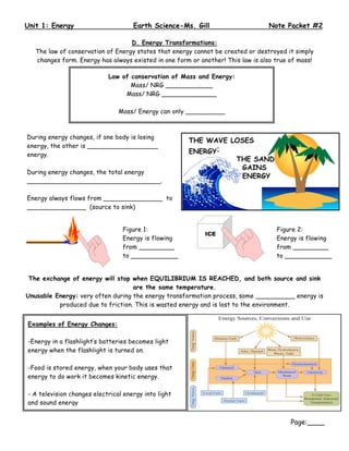 Unit 1: Energy                       Earth Science-Ms. Gill                      Note Packet #2

                                   D. Energy Transformations:
   The law of conservation of Energy states that energy cannot be created or destroyed it simply
   changes form. Energy has always existed in one form or another! This law is also true of mass!

                            Law of conservation of Mass and Energy:
                                   Mass/ NRG ____________
                                 Mass/ NRG ______________

                                Mass/ Energy can only __________



During energy changes, if one body is losing
energy, the other is __________________
energy.

During energy changes, the total energy
__________________________________.

Energy always flows from _______________ to
_______________ (source to sink)


                                 Figure 1:                                          Figure 2:
                                 Energy is flowing                                  Energy is flowing
                                 from _________                                     from _________
                                 to ____________                                    to ____________


 The exchange of energy will stop when EQUILIBRIUM IS REACHED, and both source and sink
                                   are the same temperature.
Unusable Energy: very often during the energy transformation process, some __________ energy is
          produced due to friction. This is wasted energy and is lost to the environment.


Examples of Energy Changes:

-Energy in a flashlight’s batteries becomes light
energy when the flashlight is turned on.

-Food is stored energy, when your body uses that
energy to do work it becomes kinetic energy.

- A television changes electrical energy into light
and sound energy


                                                                                         Page:____
 