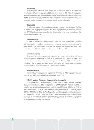 10
Μεταφορές
Βιομηχανία
Οικιακός Τομέας
Τριτογενής Τομέας
Αγροτικός Τομέας
Η κατανάλωση ενέργειας στον τομέα των μεταφορών αποτελεί το 39,6% της
τελικής κατανάλωσης ενέργειας το 2006 και αντιστοιχεί σε 8,5 Mtoe. Η ενεργειακή
κατανάλωση στον τομέα των μεταφορών συνεχίζει να αυξάνεται (+46% σε σχέση με το
1990) σε απόλυτες τιμές, αλλά σαν σχετικό ποσοστό η τελική κατανάλωση έμεινε
στάσιμη εξαιτίας της αύξησης του οικιακού και του τριτογενούς τομέα.
Τα τελευταία χρόνια η βιομηχανία παρουσίασε εντατικό εκσυγχρονισμό. To 2006
η κατανάλωση της βιομηχανίας ήταν 4,2 Mtoe παραμένοντας περίπου στα επίπεδα
του 1990. Κατά συνέπεια, το μερίδιο της βιομηχανίας στην τελική κατανάλωση έχει
μειωθεί περίπου κατά 7%.
Το 2006 τα νοικοκυριά κατανάλωσαν 5,5 Mtoe ενώ είχαν καταναλώσει 3 Mtoe το
1990 (Σχήμα 1.3). Η αύξηση της τελικής κατανάλωσης ενέργειας στα νοικοκυριά είναι
83% μεταξύ 1990 και 2006 και η αύξηση του μεριδίου των νοικοκυριών στην τελική
κατανάλωση το 2006 είναι 4,6% σε σχέση με τα επίπεδα του 1990.
Ο τριτογενής τομέας παρουσίασε το μεγαλύτερο ρυθμό αύξησης κατανάλωσης
ενέργειας μεταξύ 1990-2006 (Σχήμα 1.3) αγγίζοντας τα 2 Mtoe το 2006, ήτοι
τριπλασιασμό της κατανάλωσης σε σχέση με τα επίπεδα του 1990 και μέσο ρυθμό
αύξησης 7,2% το χρόνο. Ως αποτέλεσμα, το μερίδιο του τριτογενούς τομέα ήταν
περίπου 9,7% το 2006, σε σχέση με το 4,4% που ήταν το 1990.
Η κατανάλωση του αγροτικού τομέα ήταν 1,1 Mtoe το 2006 παραμένοντας στα
επίπεδα του 1990 ενώ το μερίδιό του έχει μειωθεί κατά 1,5%.
Τα στερεά καύσιμα (κυρίως λιγνίτης) ήταν 8 Mtoe το 1990 (36% της Συνολικής
Εγχώριας Κατανάλωσης - ΣΕΚ) και έφθασαν τα 8,4 Mtoe (26,6% της ΣΕΚ) το 2006. Το
μερίδιο των πετρελαιοειδών παρέμεινε σταθερό από 12,9 Mtoe (57,8%) το 1990, σε
18,2 Mtoe (57,8%) το 2006. Τα αέρια καύσιμα αυξήθηκαν από 0,14 Mtoe (0,6%) το
1990 σε 2,74 Mtoe το 2006 (8,7%). Το μερίδιο των ΑΠΕ παραμένει σταθερό γύρω στο
5-5,5% μεταξύ 1990 (1,1 Mtoe) και 2006 (1,8 Mtoe) και παρουσιάζει διακυμάνσεις
ανάλογα με την διαθεσιμότητα υδραυλικής ενέργειας και τη χρήση των μεγάλων
υδροηλεκτρικών σταθμών .
1.1.2 Η Εγχώρια Παραγωγή Ενέργειας είναι Ανεπαρκής
(Σχήμα 1. )4
 
