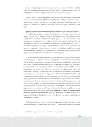 31
Ο αγροτικός τομέας αποτελεί την κύρια πηγή των εκπομπών N Ο στην Ελλάδα
(79% των συνολικών εκπομπών N Ο το 2006). Το N Ο παράγεται επίσης από την
αντίδραση του αζώτου με το οξυγόνο κατά την καύση ορυκτών καυσίμων.
Το έτος 2006, τα επίπεδα εκπομπών των 6 αερίων ήταν κατά 24,4% μεγαλύτερα
από εκείνα της χρονιάς βάσης (1990 για CO , CH , N O – 1995 για τα υπόλοιπα αέρια).
Ειδικότερα οι εκπομπές CO από την ενεργειακή βιομηχανία, αυξήθηκαν κατά 29%
μεταξύ του 1990 και του 2006 ενώ οι εκπομπές από τις μεταφορές αυξήθηκαν κατά
62%.
Η προβλεπόμενη αύξηση της μέσης θερμοκρασίας στον επόμενο αιώνα από 1,5
βαθμό Κελσίου έως 7 βαθμούς Κελσίου, θα μπορούσε να είναι μικρότερη εάν
λαμβάνονταν αυστηρά περιβαλλοντολογικά μέτρα ή αν εμφανιζόταν ένας
πραγματικός ανταγωνιστής των πηγών ενέργειας από ορυκτά καύσιμα. Για να
περιορισθεί η αύξηση της παγκόσμιας θερμοκρασίας στα επίπεδα των 2.0-2.4 C
απαιτείται η εφαρμογή αυστηρών περιβαλλοντικών μέτρων και η αξιοποίηση μη
ορυκτών ενεργειακών πόρων. Απέναντι σε αυτό το πρόβλημα προβάλλονται τρεις
συμπληρωματικές προσεγγίσεις: ο αγώνας για τη μείωση των εκπομπών αερίων του
θερμοκηπίου, η αποθήκευση του άνθρακα και η προσαρμογή.
Η διεθνής κοινότητα έθεσε ως στόχο να σταθεροποιήσει τη συγκέντρωση αερίων
για το φαινόμενο το θερμοκηπίου στην ατμόσφαιρα σε «επίπεδο που να εμποδίζει
κάθε επικίνδυνη ανθρωπογενή διαταραχή του κλίματος» στη Σύμβαση πλαίσιο του
ΟΗΕ για την κλιματική αλλαγή (υπογράφθηκε το 1992 κατά τη διάρκεια της Διάσκεψης
για τη Γη στο Ρίο Ντε Τζανέιρο και τέθηκε σε ισχύ στις 21 Μαρτίου 1994) και στο
Πρωτόκολλο του Κιότο (που τέθηκε σε ισχύ στις 16 Φεβρουαρίου 2005). Οι
βιομηχανικές χώρες (με εξαίρεση τις ΗΠΑ), δεσμεύτηκαν να μειώσουν τις εκπομπές
των 6 αερίων για το φαινόμενο του θερμοκηπίου (CO , CH , N O, SF6, HFC, PFC) κατά
5,2% μεταξύ του 2008 και 2012 σε σχέση με τα επίπεδα του 1990. Στο ποσοστό αυτό
προσμετρώνται και οι ΗΠΑ δεδομένου ότι υπέγραψαν το πρωτόκολλο αλλά κατόπιν
δεν το κύρωσαν. Αυτός ο στόχος, αντιστοιχεί στην πραγματικότητα σε μια πτώση της
τάξης του 20% περίπου, σε σχέση με το αναμενόμενο επίπεδο εκπομπών για το 2010
που θα προέκυπτε αν κανένα μέτρο ελέγχου δεν είχε υιοθετηθεί. Οι στόχοι μείωσης ανά
χώρα ξεκινούν από μείωση κατά 8% για την Ευρωπαϊκή Ένωση και φθάνουν σε μια
πιθανή αύξηση κατά 10% για την Ισλανδία.
(έκθεση του
Ευρωπαϊκού Γραφείου Περιβάλλοντος με τίτλο «Σινιάλα του Ευρωπαϊκού Γραφείου
Περιβάλλοντος 2009»)
Οι διαπραγματεύσεις για νέο παγκόσμιο σύμφωνο για το κλίμα που πρόκειται να
αντικαταστήσει αυτό του Κιότο (που λήγει το 2012), είναι σε εξέλιξη και αναμένεται να
2
2 2
2 4 2
2
2 4 2
β) Παγκόσμια και κοινοτική στρατηγική μείωσης των αέριων εκπομπών ρύπων
Η Ελλάδα με τη Γαλλία, τη Σουηδία και το
Ηνωμένο Βασίλειο κατέκτησαν τα όρια του Κιότο από το 2006.
ο
19
19
Η Ελλάδα υποχρεώνεται να μειώσει κατά 4% σε σχέση με το 2005.
 