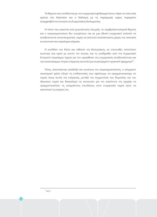34
Τα θέματα που συνδέονται με τον ενεργειακό εφοδιασμό έχουν πάρει τα τελευταία
χρόνια νέα διάσταση και ο διάλογος με τις παραγωγές χώρες παραμένει
αναμφισβήτητο στοιχείο της Ευρωπαϊκής διπλωματίας.
Η πίεση που ασκείται από γεωπολιτικής πλευράς, τα περιβαλλοντολογικά θέματα
και η παγκοσμιοποίηση δεν επιτρέπουν πια σε μια εθνική ενεργειακή πολιτική να
αποδεικνύεται αποτελεσματική, χωρίς να αποτελεί αναπόσπαστο μέρος της πολιτικής
σε κοινοτική και παγκόσμια κλίμακα.
Η συνθήκη του Κιότο και πιθανόν της Κοπεγχάγης, αν επιτευχθεί, αποτελούν
συνεπώς νέα αρχή με αυτήν την έννοια, και το νεοϊδρυθέν από την Ευρωπαϊκή
Επιτροπή παγκόσμιο ταμείο για την προώθηση της ενεργειακής αποδοτικότητας και
των ανανεώσιμων πηγών ενέργειας αποτελεί μια συγκεκριμένη πρακτική εφαρμογή .
Τέλος, αποτελώντας απόδειξη και συνέπεια της παγκοσμιοποίησης, η σύγχρονη
οικονομική κρίση εξηγεί τις επιδιαιτησίες που οφείλουμε να πραγματοποιούμε σε
τομείς όπως αυτός της ενέργειας, μεταξύ της συμμετοχής του δημοσίου και του
ιδιωτικού τομέα και δικαιολογεί τις ανησυχίες για την ικανότητα της αγοράς να
πραγματοποιήσει τις απαραίτητες επενδύσεις στον ενεργειακό τομέα ώστε να
ικανοποιεί τις ανάγκες της.
25
25
NCY
 