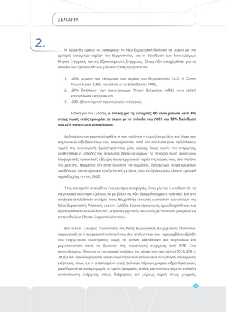 35
2. Η χώρα θα πρέπει να εφαρμόσει τη Νέα Ευρωπαϊκή Πολιτική σε σχέση με την
εμπορία εκπομπών αερίων του θερμοκηπίου και τη διείσδυση των Ανανεώσιμων
Πηγών Ενέργειας και της Εξοικονόμησης Ενέργειας. Όπως ήδη αναφέρθηκε, για το
σύνολο των Κρατών-Μελών μέχρι το 2020, προβλέπεται:
20% μείωση των εκπομπών των αερίων του θερμοκηπίου (Α.Θ. ή Green
House Gases -GHG) σε σχέση με τα επίπεδα του 1990,
20% διείσδυση των Aνανεώσιμων Πηγών Ενέργειας (ΑΠΕ) στην τελική
κατανάλωση ενέργειας και
20% εξοικονόμηση πρωτογενούς ενέργειας.
Ειδικά για την Ελλάδα,
Δεδομένου του χρονικού ορίζοντα που καλύπτει η παρούσα μελέτη, και λόγω των
σημαντικών αβεβαιοτήτων που υπεισέρχονται κατά την ανάλυση ενός πολύπλοκου
τομέα της οικονομικής δραστηριότητας μίας χώρας, όπως αυτός της ενέργειας,
υιοθετήθηκε η μέθοδος της ανάλυσης βάσει σεναρίων. Τα σενάρια αυτά αποτελούν
διαφορετικές προοπτικές εξέλιξης του ενεργειακού τομέα της χώρας που, στο πλαίσιο
της μελέτης, θεωρείται ότι είναι δυνατόν να συμβούν, δεδομένων συγκεκριμένων
υποθέσεων για το χρονικό ορίζοντα της μελέτης, που εν προκειμένω είναι η χρονική
περίοδος έως το έτος 2020.
Έτσι, καταρχήν αναλύθηκε ένα σενάριο αναφοράς, όπου γίνεται η υπόθεση ότι το
ενεργειακό σύστημα εξελίσσεται με βάση τις ήδη δρομολογημένες πολιτικές και στη
συνέχεια αναλύθηκαν σενάρια όπου θεωρήθηκε επιτυχής υλοποίηση των στόχων της
Νέας Ευρωπαϊκής Πολιτικής για την Ελλάδα. Στα σενάρια αυτά, προσδιορίσθηκαν και
αξιολογήθηκαν τα εναλλακτικά μέτρα ενεργειακής πολιτικής με τα οποία μπορούν να
επιτευχθούν οι Εθνικοί-Ευρωπαϊκοί στόχοι.
Στο τελικό «Σενάριο Υλοποίησης της Νέας Ευρωπαϊκής Ενεργειακής Πολιτικής»
παρουσιάζεται η ενεργειακή πολιτική που έχει επιλεγεί και που περιλαμβάνει εξέλιξη
του ενεργειακού συστήματος χωρίς τη χρήση λιθάνθρακα και πυρηνικών και
μεγιστοποίηση κατά το δυνατόν της παραγωγής ενέργειας από ΑΠΕ. Στα
αποτελέσματα, δίνονται τα ενεργειακά ισοζύγια της χώρας ανά πενταετία (2010, 2015,
2020) και προσδιορίζονται αναλυτικοί ποσοτικοί στόχοι ανά τεχνολογία παραγωγής
ενέργειας, όπως π.χ. η απαιτούμενη ισχύς αιολικών πάρκων, μικρών υδροηλεκτρικών,
μονάδων ηλεκτροπαραγωγής με χρήση βιομάζας, καθώς και τα αναμενόμενα επίπεδα
κατανάλωσης ενέργειας στους διάφορους επί μέρους τομείς όπως γεωργία,
1.
2.
3.
ο στόχος για τις εκπομπές ΑΘ είναι μείωση κατά 4%
στους τομείς εκτός εμπορίας σε σχέση με τα επίπεδα του 2005 και 18% διείσδυση
των ΑΠΕ στην τελική κατανάλωση.
ΣΕΝΑΡΙΑ
 