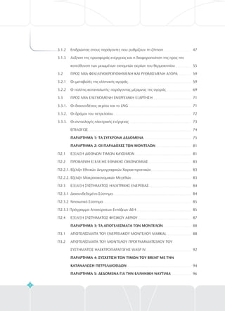 3.1.2 Επιδρώντας στους παράγοντες που ρυθμίζουν τη ζήτηση
3.1.3 Αύξηση της προσφοράς ενέργειας και η διαφοροποίηση της προς την
κατεύθυνση των μειωμένων εκπομπών αερίων του θερμοκηπίου
3.2 ΠΡΟΣ ΜΙΑ ΦΙΛΕΛΕΥΘΕΡΟΠΟΙΗΜ ΝΗ ΚΑΙ ΡΥΘΜΙΣΜ ΝΗ ΑΓΟΡ
3.2.1 Οι μεταβολές της ελληνικής αγοράς
3.2.2 Ο πολίτης-καταναλωτής: παράγοντας μέριμνας της αγοράς
3.3 ΠΡΟΣ Μ A ΕΛΕΓΧ ΜΕΝΗ ΕΝΕΡΓΕΙΑΚ ΕΞ ΡΤΗΣΗ
3.3.1. Οι διασυνδέσεις αερίου και το LNG
3.3.2. Οι δρόμοι του πετρελαίου
3.3.3. Οι ανταλλαγές ηλεκτρικής ενέργειας
Π2.1 ΕΞΕΛΙΞΗ ΔΙΕΘΝΩΝ ΤΙΜΩΝ ΚΑΥΣIΜΩΝ
Π2.2 ΠΡΟΒΛΕΨΗ ΕΞΕΛΙΞΗΣ ΕΘΝΙΚΗΣ ΟΙΚΟΝΟΜΙΑΣ
Π2.2.1. Εξέλιξη Εθνικών Δημογραφικών Χαρακτηριστικών
Π2.2.2. Εξέλιξη Μακροοικονομικών Μεγεθών
Π2.3 ΕΞΕΛΙΞΗ ΣΥΣΤΗΜΑΤΟΣ ΗΛΕΚΤΡΙΚΗΣ ΕΝΕΡΓΕΙΑΣ
Π2.3.1 Διασυνδεδεμένο Σύστημα
Π2.4 ΕΞΕΛΙΞΗ ΣΥΣΤΗΜΑΤΟΣ ΦΥΣΙΚΟΥ ΑΕΡΙΟΥ
Π3.1 ΑΠΟΤΕΛΕΣΜΑΤΑ ΤΟΥ ΕΝΕΡΓΕΙΑΚΟΥ ΜΟΝΤΕΛΟΥ MARKAL
Π3.2 ΑΠΟΤΕΛΕΣΜΑΤΑ ΤΟΥ ΜΟΝΤΕΛΟΥ ΠΡΟΓΡΑΜΜΑΤΙΣΜΟΥ ΤΟΥ
ΣΥΣΤΗΜΑΤΟΣ ΗΛΕΚΤΡΟΠΑΡΑΓΩΓΗΣ WASP IV
Ε Ε Α
Ι Ο Η Α
ΕΠΙΛΟΓΟΣ
2
ΠΑΡΑΡΤΗΜΑ 1: ΤΑ ΣΥΓΧΡΟΝΑ ΔΕΔΟΜΕΝΑ
ΠΑΡΑΡΤΗΜΑ : ΟΙ ΠΑΡΑΔΟΧΕΣ ΤΩΝ ΜΟΝΤΕΛΩΝ
ΠΑΡΑΡΤΗΜΑ 3: ΤΑ ΑΠΟΤΕΛΕΣΜΑΤΑ ΤΩΝ ΜΟΝΤΕΛΩΝ
ΠΑΡΑΡΤΗΜΑ 4: ΣΥΣΧΕΤΙΣΗ ΤΩΝ ΤΙΜΩΝ ΤΟΥ ΒRENT ΜΕ ΤΗΝ
ΚΑΤΑΝΑΛΩΣΗ ΠΕΤΡΕΛΑΙΟΕΙΔΩΝ
ΠΑΡΑΡΤΗΜΑ 5: ΔΕΔΟΜEΝΑ ΓΙΑ ΤΗΝ ΕΛΛΗΝΙΚΗ ΝΑΥΤΙΛΙΑ
Π2.3.2 Νησιωτικό Σύστημα
Π2.3.3 Πρόγραμμα Αποσύρσεων-Εντάξεων ΔΕΗ
2
47
5
59
59
69
71
1
2
73
74
75
81
1
3
3
3
4
4
85
5
7
88
88
92
94
5
7
7
8
8
8
8
8
8
8
8
96
 