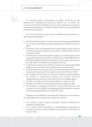 41
2.3 ΤΑ ΔΙΔΑΓΜΑΤΑ
2. Στην παρούσα ανάλυση παρουσιάζεται ένα σενάριο υλοποίησης της νέας
Ενεργειακής και Περιβαλλοντικής Ευρωπαϊκής Πολιτικής από την Ελλάδα, που
επιτυγχάνει την υλοποίηση των Εθνικών στόχων με κύριες παραμέτρους το μείγμα των
καυσίμων ηλεκτροπαραγωγής, το μείγμα τεχνολογιών ΑΠΕ και τον προγραμματισμό
της εξοικονόμησης ενέργειας.
Έτσι, τα αποτελέσματα που παρουσιάζονται στο Παράρτημα Π3, εμπεριέχουν τις
εξής παραδοχές-περιορισμούς:
Το κόστος κτήσης δικαιωμάτων εκπομπών στις εγκαταστάσεις ηλεκτροπαραγωγής
και στις άλλες εγκαταστάσεις εμπορίας εκπομπών θα είναι 40 /tn CO μετά το
2013.
Οι εκπομπές αερίων του θερμοκηπίου από τις εγκαταστάσεις που δεν εμπίπτουν
στο σύστημα εμπορίας εκπομπών θα έχουν μειωθεί το 2020 κατά 4% σε σχέση με
τα επίπεδα του 2005.
Η εξοικονόμηση ενέργειας θα εξελιχθεί σύμφωνα με το Εθνικό Σχέδιο Δράσης
Ενεργειακής Αποδοτικότητας (ΣΔΕΑ), που βασίζεται στην Οδηγία 2006/32/ΕΚ. Το
Εθνικό ΣΔΕΑ προβλέπει 9% εξοικονόμηση μέχρι το 2016 ως προς το μέσο όρο των
ετών 2001-2005. Για το 2020 έχει γίνει προεκβολή του στόχου.
Η εξοικονόμηση ενέργειας στο επίπεδο της πρωτογενούς ενέργειας θα εξελιχθεί
σύμφωνα με τον Ευρωπαϊκό στόχο του 20% ως προς τα επίπεδα του 2005.
Στο διασυνδεδεμένο σύστημα θα ισχύσει το Σενάριο Εξοικονόμησης Ηλεκτρικής
Ενέργειας (βλ. Παράρτημα Π2) όπου προβλέπεται ζήτηση 72 ΤWh για το 2020.
Όσον αφορά στις διασυνδέσεις του Ελληνικού συστήματος ηλεκτροπαραγωγής,
θα ισχύσουν οι αναμενόμενες εξελίξεις στα γειτονικά συστήματα
ηλεκτροπαραγωγής όπως έχουν ανακοινωθεί από τους εκεί αρμόδιους φορείς.
Η διείσδυση των ΑΠΕ στην τελική κατανάλωση θα είναι της τάξεως του 18%.
Η διείσδυση των ΑΠΕ στην ηλεκτροπαραγωγή θα είναι της τάξεως του 30%.
Θα υλοποιηθεί το πρόγραμμα αποσύρσεων της ΔΕΗ. Επίσης θεωρείται ότι θα
ενταχθούν οι λιγνιτικές μονάδες που προγραμματίζει η ΔΕΗ, καθώς και οι μονάδες
της ΔΕΗ που προγραμματίζονται στο νησιωτικό σύστημα.
Προκειμένου να διεισδύσουν οι τεχνολογίες ΑΠΕ σύμφωνα με τα αποτελέσματα
που παρουσιάζονται θα απαιτηθούν έργα υποδομής που αφορούν:
Στην κατασκευή μεγάλου αριθμού υποσταθμών 150/20 kV προκειμένου να
συνδεθούν τα Αιολικά πάρκα
Στην υλοποίηση έργων διασύνδεσης του διασυνδεδεμένου συστήματος με
νησιωτικά συμπλέγματα όπως οι Κυκλάδες και ενδεχομένως η νήσος Μήλος σε
επόμενο στάδιο.
?
?
?
?
?
?
?
?
?
€ 2
1.
2.
 