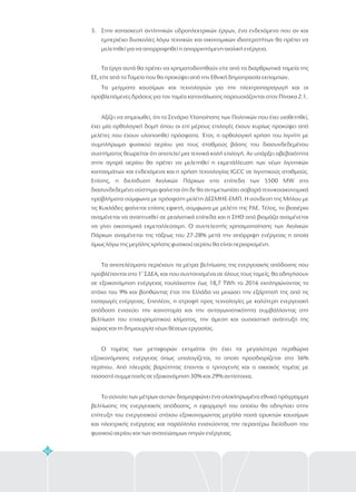 42
3. Στην κατασκευή αντλητικών υδροηλεκτρικών έργων, ένα ενδεχόμενο που αν και
εμπεριέχει δυσκολίες λόγω τεχνικών και οικονομικών ιδιατεροτήτων θα πρέπει να
μελετηθεί για να απορροφηθεί η απορριπτόμενη αιολική ενέργεια.
Τα έργα αυτά θα πρέπει να χρηματοδοτηθούν είτε από τα διαρθρωτικά ταμεία της
ΕΕ, είτε από το Ταμείο που θα προκύψει από την Εθνική δημοπρασία εκπομπών.
Τα μείγματα καυσίμων και τεχνολογιών για την ηλεκτροπαραγωγή και οι
προβλεπόμενες δράσεις για τον τομέα κατανάλωσης παρουσιάζονται στον Πίνακα 2.1.
Αξίζει να σημειωθεί, ότι το Σενάριο Υλοποίησης των Πολιτικών που έχει υιοθετηθεί,
έχει μία ορθολογική δομή όπου οι επί μέρους επιλογές έχουν κυρίως προκύψει από
μελέτες που έχουν υλοποιηθεί πρόσφατα. Έτσι, η ορθολογική χρήση του λιγνίτη με
συμπλήρωμα φυσικού αερίου για τους σταθμούς βάσης του διασυνδεδεμένου
συστήματος θεωρείται ότι αποτελεί μια τεχνικά καλή επιλογή. Αν υπάρξει αβεβαιότητα
στην αγορά αερίου θα πρέπει να μελετηθεί η εκμετάλλευση των νέων λιγνιτικών
κοιτασμάτων και ενδεχόμενα και η χρήση τεχνολογίας IGCC σε λιγνιτικούς σταθμούς.
Επίσης, η διείσδυση Αιολικών Πάρκων στα επίπεδα των 5500 MW στο
διασυνδεδεμένο σύστημα φαίνεται ότι δε θα αντιμετωπίσει σοβαρά τεχνικοοικονομικά
προβλήματα σύμφωνα με πρόσφατη μελέτη ΔΕΣΜΗΕ-ΕΜΠ. Η σύνδεση της Μήλου με
τις Κυκλάδες φαίνεται επίσης εφικτή, σύμφωνα με μελέτη της ΡΑΕ. Τέλος, το βιοαέριο
αναμένεται να αναπτυχθεί σε ρεαλιστικά επίπεδα και η ΣΗΘ από βιομάζα αναμένεται
να γίνει οικονομικά εκμεταλλεύσιμη. Ο συντελεστής χρησιμοποίησης των Αιολικών
Πάρκων αναμένεται της τάξεως του 27-28% μετά την απόρριψη ενέργειας η οποία
όμως λόγω της μεγάλης χρήσης φυσικού αερίου θα είναι περιορισμένη.
Τα αποτελέσματα περιέχουν τα μέτρα βελτίωσης της ενεργειακής απόδοσης που
προβλέπονται στο 1 ΣΔΕΑ, και που συντονισμένα σε όλους τους τομείς, θα οδηγήσουν
σε εξοικονόμηση ενέργειας τουλάχιστον έως 18,7 TWh το 2016 εκπληρώνοντας το
στόχο του 9% και βοηθώντας έτσι την Ελλάδα να μειώσει την εξάρτησή της από τις
εισαγωγές ενέργειας. Επιπλέον, η στροφή προς τεχνολογίες με καλύτερη ενεργειακή
απόδοση ενισχύει την καινοτομία και την ανταγωνιστικότητα συμβάλλοντας στη
βελτίωση του επιχειρηματικού κλίματος, την άμεση και ουσιαστική ανάπτυξη της
χώρας και τη δημιουργία νέων θέσεων εργασίας.
Ο τομέας των μεταφορών εκτιμάται ότι έχει τα μεγαλύτερα περιθώρια
εξοικονόμησης ενέργειας όπως υπολογίζεται, το οποίο προσδιορίζεται στο 36%
περίπου. Από πλευράς βαρύτητας έπονται ο τριτογενής και ο οικιακός τομέας με
ποσοστό συμμετοχής σε εξοικονόμηση 30% και 29% αντίστοιχα.
Το σύνολο των μέτρων αυτών διαμορφώνει ένα ολοκληρωμένο εθνικό πρόγραμμα
βελτίωσης της ενεργειακής απόδοσης, η εφαρμογή του οποίου θα οδηγήσει στην
επίτευξη του ενεργειακού στόχου εξοικονομώντας μεγάλα ποσά ορυκτών καυσίμων
και ηλεκτρικής ενέργειας και παράλληλα ενισχύοντας την περαιτέρω διείσδυση του
φυσικού αερίου και των ανανεώσιμων πηγών ενέργειας.
ο
 
