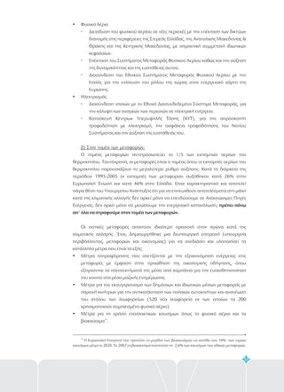 57
?
 
 
 
?
 
 
?
?
?
Φυσικό Αέριο
Διείσδυση του φυσικού αερίου σε νέες περιοχές με την επέκταση των δικτύων
διανομής στις περιφέρειες της Στερεάς Ελλάδας, της Ανατολικής Μακεδονίας &
Θράκης και της Κεντρικής Μακεδονίας, με σημαντική συμμετοχή ιδιωτικών
κεφαλαίων.
Επέκταση του Συστήματος Μεταφοράς Φυσικού Αερίου καθώς και την αύξηση
της δυναμικότητας και της ευστάθειας αυτού.
Διασύνδεση του Εθνικού Συστήματος Μεταφοράς Φυσικού Αερίου με την
Ιταλία, για την ενίσχυση του ρόλου της χώρας στον ενεργειακό χάρτη της
Ευρώπης.
Ηλεκτρισμός
Διασύνδεση νησιών με το Εθνικό Διασυνδεδεμένο Σύστημα Μεταφοράς, για
την κάλυψη των αναγκών των περιοχών σε ηλεκτρική ενέργεια.
Κατασκευή Κέντρων Υπερυψηλής Τάσης (ΚΥΤ), για την απρόσκοπτη
τροφοδότηση με ηλεκτρισμό, την ασφάλεια τροφοδότησης του Νοτίου
Συστήματος και την αύξηση της ευστάθειάς του.
Ο τομέας μεταφορών αντιπροσωπεύει το 1/5 των εκπομπών αερίων του
θερμοκηπίου. Ταυτόχρονα, οι μεταφορές είναι ο τομέας όπου οι εκπομπές αερίων του
θερμοκηπίου παρουσιάζουν το μεγαλύτερο ρυθμό αύξησης. Κατά τη διάρκεια της
περιόδου 1995-2005 οι εκπομπές των μεταφορών αυξήθηκαν κατά 26% στην
Ευρωπαϊκή Ένωση και κατά 46% στην Ελλάδα. Είναι χαρακτηριστικό και αποτελεί
πάγια θέση του Υπουργείου Ανάπτυξης ότι για να επιτευχθούν αποτελέσματα στη μάχη
κατά της κλιματικής αλλαγής δεν αρκεί μόνο να επενδύσουμε σε Ανανεώσιμες Πηγές
Ενέργειας, δεν αρκεί μόνο να μειώσουμε την ενεργειακή κατανάλωση,
Οι αστικές μεταφορές απαιτούν ιδιαίτερη προσοχή στον αγώνα κατά της
κλιματικής αλλαγής. Έτσι, δημιουργήθηκε μια διυπουργική επιτροπή (υπουργεία
περιβάλλοντος, μεταφορών και οικονομίας) για να σχεδιάσει και υλοποιήσει τα
κατάλληλα μέτρα που είναι τα εξής:
Μέτρα πληροφόρησης που σχετίζονται με την εξοικονόμηση ενέργειας στις
μεταφορές με έμφαση στην προώθηση της οικολογικής οδήγησης, όπου
εξηγούνται τα πλεονεκτήματά της μέσα από καμπάνια για την ευαισθητοποίηση
του κοινού στα μέσα μαζικής ενημέρωσης.
Μέτρα για τον εκσυγχρονισμό των δημόσιων και ιδιωτικών μέσων μεταφοράς με
παροχή κινήτρων για την αντικατάσταση των παλαιών αυτοκινήτων και ανανέωση
του στόλου των λεωφορείων (520 νέα λεωφορεία εκ των οποίων τα 200
χρησιμοποιούν συμπιεσμένο φυσικό αέριο)
Μέτρα για τη χρήση εναλλακτικών καυσίμων όπως το φυσικό αέριο και τα
βιοκαύσιμα .
β) Στον τομέα των μεταφορών:
πρέπει πάνω
απ' όλα να στραφούμε στον τομέα των μεταφορών.
32
32
Η Ευρωπαϊκή Επιτροπή έχει προτείνει το μερίδιο των βιοκαυσίμων να ανέλθει στο 10% των υγρών
καυσίμων μέχρι το 2020. Το 2007 τα βιοκαύσιμα αποτελούν το 2,6% των καυσίμων των οδικών μεταφορών.
 
