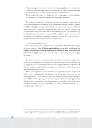 58
?
?
Παροχή κινήτρων για τη χρήση μέσων μαζικής μεταφοράς με την ενίσχυση των
αστικών μεταφορών (όπως η λειτουργία μέχρι τις 2 το πρωί τα Σαββατοκύριακα
και επέκταση των δικτύων του μετρό, του τραμ και του ηλεκτρικού)
Τέλος, ο εξορθολογισμός των διαδρομών και η δημιουργία ποδηλατοδρόμων
συμπληρώνουν τα μέτρα που προωθούν τις οικολογικές μεταφορές.
Στο πλαίσιο της προώθησης της αγοράς των ΑΠΕ, προετοιμάζεται νομοσχέδιο για
τη δυναμική συμμετοχή των βιοκαυσίμων σε συνέχεια της πολιτικής που εφαρμόσθηκε
το 2008, για διασφάλιση ποιότητας προϊόντος και ανταγωνιστικότητας τιμής. Ήδη στη
χώρα λειτουργούν 10 μονάδες παραγωγής βιοντήζελ, ενώ άλλες 2 πρόκειται να
ενεργοποιηθούν εντός του έτους. Με τη νομοθετική ρύθμιση για προώθηση της
βιοαιθανόλης που ψηφίστηκε το Μάρτιο 2008, καθώς και με το υπό εκπόνηση
νομοσχέδιο που προβλέπει περαιτέρω διείσδυση του βιοντήζελ στις μεταφορές,
προβλέπεται επιπλέον ανάπτυξη του τομέα το επόμενο έτος.
Τα εμπόδια στις επενδύσεις δε μπορούν να αγνοηθούν. Ο Διεθνής Οργανισμός
Ενέργειας σημειώνει
, γεγονός που καθιστά δύσκολη κάθε αύξηση της προσφοράς
ενέργειας.
Επιπλέον, η σύγχρονη οικονομική κρίση μπορεί, εάν οι επιπτώσεις της παραταθούν
στο χρόνο να επιδράσουν στη δυναμικότητα των επιχειρήσεων και των τραπεζών και
να περιορίσουν τις δυνατότητες επενδύσεων από έλλειψη διαθέσιμων κεφαλαίων. Η
ελληνική κυβέρνηση φροντίζει να αποφύγει την οποιαδήποτε καθυστέρηση στις
προγραμματισμένες επενδύσεις.
Όπως προαναφέρθηκε, σημαντική ώθηση για τις επενδύσεις στον τομέα αυτό
δόθηκε από τα Επιχειρησιακά Προγράμματα του Υπουργείου Ανάπτυξης, και τον
Αναπτυξιακό Νόμο. Όμως πέραν της επιδότησης κεφαλαίου ο Νόμος 3468 για τις ΑΠΕ
και τη ΣΗΘΥΑ προσφέρει εγγυημένες τιμές αγοράς της ηλεκτρικής ενέργειας που
παράγεται από τις τεχνολογίες αυτές. Προσφέρονται υψηλότερες τιμές αγοράς για το
νησιωτικό σύστημα και για τεχνολογίες με υψηλό κόστος επένδυσης (π.χ.
φωτοβολταϊκά συστήματα).
γ) Τα εμπόδια στις επενδύσεις
ότι η Ελλάδα υποφέρει εξαιτίας της μεγάλης αντίδρασης της
τοπικής αυτοδιοίκησης και των διοικητικών εμποδίων σε κάθε επένδυση στην
ενεργειακή υποδομή
Η επιτροπή είναι προσεκτική σε σχέση με την ανάπτυξη των βιοκαυσίμων γιατί η μεγάλης κλίμακας
μετάβαση στα βιοκαύσιμα εμπεριέχει σημαντικούς κινδύνους μεταβολής της διαθεσιμότητας του εδάφους.
 