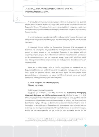 59
3.2 ΠΡΟΣ ΜΙΑ ΦΙΛΕΛΕΥΘΕΡΟΠΟΙΗΜ ΝΗ ΚΑΙ
ΡΥΘΜΙΣΜΕΝΗ ΑΓΟΡΑ
E
3. Η απελευθέρωση των εσωτερικών αγορών ενέργειας (ηλεκτρισμού και φυσικού
αερίου) είναι ένα από τα θεμέλια της ενεργειακής πολιτικής που έχει υιοθετηθεί από την
Ευρωπαϊκή Ένωση . Η εισαγωγή κανόνων ανταγωνισμού στον ενεργειακό τομέα ήταν
σταδιακή και πραγματοποιήθηκε σε πολλά βήματα κατά την διάρκεια της τελευταίας
δεκαπενταετίας.
Η μεγάλης κλίμακας αγορά στο επίπεδο της Ευρωπαϊκής Ένωσης, θα έπρεπε να
επιτρέπει ταυτόχρονα τον εξορθολογισμό της λειτουργίας της αγοράς και τη μείωση
των τιμών.
Η τελευταία έρευνα πεδίου της Ευρωπαϊκής Επιτροπής (ΓΔ Μεταφορών &
Ενέργειας και Εσωτερικής Αγοράς) έδειξε τις ανεπάρκειες του ανταγωνισμού στην
αγορά σε σχέση κυρίως με την υπερβολική διάσπαση ή του βαθμού κάθετης
συγκέντρωσης της αγοράς. Αυτή η διαπίστωση οδήγησε στο τρίτο πακέτο προτάσεων
της Ευρωπαϊκής επιτροπής για την εσωτερική αγορά ενέργειας (Σεπτέμβριος 2007)
που ήδη οριστικοποιήθηκε και ψηφίστηκε από το Ευρωπαϊκό Κοινοβούλιο την 22
Απρίλιου 2009.
Όπως και οι άλλες χώρες - μέλη, η Ελλάδα εναρμόνισε στη νομοθεσία της τις
Ευρωπαϊκές Οδηγίες που υιοθετήθηκαν από το Συμβούλιο της Ευρωπαϊκής Ένωσης.
Στον τομέα του φυσικού αερίου, όπως και στον τομέα του ηλεκτρισμού αυτό
μεταφράσθηκε σε προσαρμογή της δομής της Ελληνικής αγοράς και σε μια τακτική
διαδοχικών προσεγγίσεων προς την απελευθέρωση.
Σύμφωνα με το Νόμο 2773/1999, τα πάγια του
. (Άρθρο 12 παρ. 1). Η ΔΕΗ
είναι υποχρεωμένη να συντηρεί το σύστημα και να διατηρεί τη λειτουργική και τεχνική
του αρτιότητα σύμφωνα με τον προγραμματισμό και τις οδηγίες του Διαχειριστή του
Συστήματος (Άρθρο 12 παρ. 3). Σκοπός του Διαχειριστή του Συστήματος είναι η
λειτουργία, η εκμετάλλευση, η διασφάλιση της συντήρησης και η μέριμνα για την
ανάπτυξη του Συστήματος Μεταφοράς Ηλεκτρικής Ενέργειας σε ολόκληρη τη χώρα,
καθώς και των διασυνδέσεών του με τα δίκτυα των γειτονικών χωρών για να
33
α
3.2.1 Οι μεταβολές της ελληνικής αγοράς
1) Δομή της αγοράς
Συστήματος Μεταφοράς
Ηλεκτρικής Ενέργειας της Ελλάδας ανήκουν στη Δ.Ε.Η
1α) Η αγορά ηλεκτρικής ενέργειας
33
Η ενεργειακή πολιτική της ΕΕ εδράζεται σε τρεις πυλώνες: την ασφάλεια εφοδιασμού, την
αντιμετώπιση της κλιματικής αλλαγής και την ανταγωνιστικότητα της Ευρωπαϊκής Ένωσης.
 