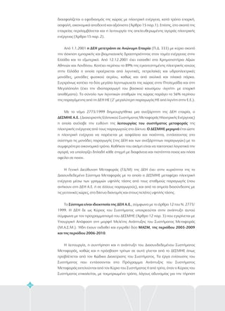 60
διασφαλίζεται ο εφοδιασμός της χώρας με ηλεκτρική ενέργεια, κατά τρόπο επαρκή,
ασφαλή, οικονομικά αποδεκτό και αξιόπιστο (Άρθρο 15 παρ.1). Επίσης, στο σκοπό της
εταιρείας περιλαμβάνεται και η λειτουργία της απελευθερωμένης αγοράς ηλεκτρικής
ενέργειας (Άρθρο 15 παρ. 2).
Από 1.1.2001 (Π.Δ. 333) με κύριο σκοπό
την άσκηση εμπορικής και βιομηχανικής δραστηριότητας στον τομέα ενέργειας στην
Ελλάδα και το εξωτερικό. Από 12.12.2001 έχει εισαχθεί στα Χρηματιστήρια Αξιών
Αθηνών και Λονδίνου. Κατέχει περίπου το 89% της εγκατεστημένης ηλεκτρικής ισχύος
στην Ελλάδα η οποία προέρχεται από λιγνιτικές, πετρελαϊκές και υδροηλεκτρικές
μονάδες, μονάδες φυσικού αερίου, καθώς και από αιολικά και ηλιακά πάρκα.
Συγχρόνως κατέχει τα δύο μεγάλα λιγνιτωρυχεία της χώρας στην Πτολεμαΐδα και στη
Μεγαλόπολη (έχει την ιδιοπαραγωγή του βασικού καυσίμου -λιγνίτη- με επαρκή
αποθέματα). Το σύνολο των λιγνιτικών σταθμών της χώρας παράγει το 56% περίπου
της παραγόμενης από τη ΔΕΗ ΗΕ (2 μεγαλύτερη παραγωγός ΗΕ από λιγνίτη στην Ε.Ε.).
Με το νόμο 2773/1999 δημιουργήθηκε μια ανεξάρτητη της ΔΕΗ εταιρία, ο
(Διαχειριστής Ελληνικού Συστήματος Μεταφοράς Ηλεκτρικής Ενέργειας)
η οποία ανέλαβε την ευθύνη της της
από τους παραγωγούς στο Δίκτυο. έτσι ώστε
η ηλεκτρική ενέργεια να παρέχεται με ασφάλεια και ποιότητα, εντάσσοντας στο
σύστημα τις μονάδες παραγωγής (της ΔΕΗ και των ανεξάρτητων παραγωγών) με το
συμφερότερο οικονομικά τρόπο. Καθήκον του ακόμη είναι να τακτοποιεί λογιστικά την
αγορά, να υπολογίζει δηλαδή κάθε στιγμή με διαφάνεια και πιστότητα ποιος και πόσα
οφείλει σε ποιον.
Η Γενική Διεύθυνση Μεταφοράς (ΓΔ/Μ) της ΔΕΗ έχει στην κυριότητα της το
Διασυνδεδεμένο Σύστημα Μεταφοράς με το οποίο ο ΔΕΣΜΗΕ μεταφέρει ηλεκτρική
ενέργεια μέσω των γραμμών υψηλής τάσης από τους σταθμούς παραγωγής (που
ανήκουν στη ΔΕΗ Α.Ε. ή σε άλλους παραγωγούς), και από τα σημεία διασύνδεσης με
τις γειτονικές χώρες, στο δίκτυο διανομής και στους πελάτες υψηλής τάσης.
Το , σύμφωνα με το άρθρο 12 του Ν. 2773/
1999. Η ΔΕΗ δε ως Κύριος του Συστήματος υποχρεούται στην ανάπτυξη αυτού
σύμφωνα με τον προγραμματισμό του ΔΕΣΜΗΕ (Άρθρο 12 παρ. 3) που εγκρίνεται με
Υπουργική Απόφαση στη μορφή Μελέτης Ανάπτυξης του Συστήματος Μεταφοράς
(Μ.Α.Σ.Μ.). Ήδη έχουν εκδοθεί και εγκριθεί δύο
.
Η λειτουργία, η συντήρηση και η ανάπτυξη του Διασυνδεδεμένου Συστήματος
Μεταφοράς, καθώς και η πρόσβαση τρίτων σε αυτό γίνεται από το ΔΕΣΜΗΕ όπως
προβλέπεται από τον Κώδικα Διαχείρισης του Συστήματος. Τα έργα ενίσχυσης του
Συστήματος που εντάσσονται στο Πρόγραμμα Ανάπτυξης του Συστήματος
Μεταφοράς εκτελούνται από τον Κύριο του Συστήματος ή από τρίτο, όταν ο Κύριος του
Συστήματος επικαλείται, με τεκμηριωμένο τρόπο, λόγους αδυναμίας για την τήρηση
η ΔΕΗ μετετράπη σε Ανώνυμη Εταιρία
ΔΕΣΜΗΕ Α.Ε.
λειτουργίας του συστήματος μεταφοράς
Ο ΔΕΣΜΗΕ μεριμνά
Σύστημα είναι ιδιοκτησία της ΔΕΗ Α.Ε.
ΜΑΣΜ, της περιόδου 2005-2009
και της περιόδου 2006-2010
η
ηλεκτρικής ενέργειας
 