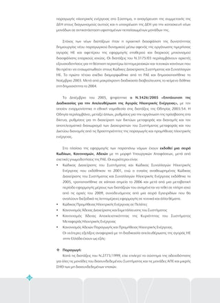 64
παραγωγής ηλεκτρικής ενέργειας στο Σύστημα, η απαγόρευση της συμμετοχής της
ΔΕΗ στους διαγωνισμούς αυτούς και η υποχρέωση της ΔΕΗ για την κατασκευή νέων
μονάδων σε αντικατάσταση υφισταμένων πεπαλαιωμένων μονάδων της.
Στόχος των νέων διατάξεων ήταν η πρακτική διασφάλιση της δυνατότητας
δημιουργίας νέου παραγωγικού δυναμικού μέσω αφενός της οργάνωσης ημερήσιας
αγοράς ΗΕ και αφετέρου της εφαρμογής σταθερού και διαρκούς μηχανισμού
διασφάλισης επαρκούς ισχύος. Οι διατάξεις του Ν.3175/03 περιλαμβάνουν αρκετές
εξουσιοδοτήσεις για τη θέσπιση περαιτέρω λεπτομερειακών και τεχνικών κανόνων που
θα πρέπει να ενσωματωθούν στους Κώδικες Διαχείρισης Συστήματος και Συναλλαγών
ΗΕ. Το πρώτο τέτοιο σχέδιο διαμορφώθηκε από τη ΡΑΕ και δημοσιοποιήθηκε το
Νοέμβριο 2003. Μετά από μακρόχρονη διαδικασία διαβούλευσης το κείμενο δόθηκε
στη δημοσιότητα το 2004.
Το Δεκέμβριο του 2005, ψηφίστηκε
με τον
οποίον εναρμονίστηκε η εθνική νομοθεσία στις διατάξεις της Οδηγίας 2003/54. Η
Οδηγία περιλαμβάνει, μεταξύ άλλων, ρυθμίσεις για την οργάνωση της πρόσβασης στα
δίκτυα, ρυθμίσεις για τη διαχείριση των δικτύων μεταφοράς και διανομής και τον
αποτελεσματικό διαχωρισμό των Διαχειριστών του Συστήματος μεταφοράς και του
Δικτύου διανομής από τις δραστηριότητες της παραγωγής και προμήθειας ηλεκτρικής
ενέργειας.
Στο πλαίσιο της εφαρμογής των παραπάνω νόμων έχουν
με τη μορφή Υπουργικών Αποφάσεων, μετά από
σχετικές γνωμοδοτήσεις της ΡΑΕ. Οι κυριότεροι είναι:
Κώδικας Διαχείρισης του Συστήματος και Κώδικας Συναλλαγών Ηλεκτρικής
Ενέργειας που εκδόθηκαν το 2001, ενώ ο ενιαίος αναθεωρημένος Κώδικας
Διαχείρισης του Συστήματος και Συναλλαγών Ηλεκτρικής Ενέργειας εκδόθηκε το
2005, τροποποιήθηκε σε κάποια σημεία το 2006 και μετά από μια μεταβατική
περίοδο εφαρμογής μέρους των διατάξεών του αναμένεται να τεθεί σε πλήρη ισχύ
από τις αρχές του 2009, συνοδευόμενος από μια σειρά Εγχειριδίων που θα
αναλύουν διεξοδικά τις λεπτομέρειες εφαρμογής σε τεχνικά και άλλα θέματα.
Κώδικας Προμήθειας Ηλεκτρικής Ενέργειας σε Πελάτες
Κανονισμός Άδειας Διαχείρισης και Εκμετάλλευσης του Συστήματος
Κανονισμός Άδειας Αποκλειστικότητας της Κυριότητας του Συστήματος
Μεταφοράς Ηλεκτρικής Ενέργειας
Κανονισμός Αδειών Παραγωγής και Προμήθειας Ηλεκτρικής Ενέργειας.
Οι νεότερες εξελίξεις αναφορικά με τη διαδικασία απελευθέρωσης της αγοράς ΗΕ
στην Ελλάδα έχουν ως εξής:
Κατά τις διατάξεις του Ν.2773/1999, είχε επιλεγεί το σύστημα της αδειοδότησης
για όλες τις μονάδες του διασυνδεδεμένου Συστήματος και τις μονάδες ΑΠΕ και μικρής
ΣΗΘ των μη διασυνδεδεμένων νησιών.
ο Ν.3426/2005 «Επιτάχυνση της
Διαδικασίας για την Απελευθέρωση της Αγοράς Ηλεκτρικής Ενέργειας»,
εκδοθεί μια σειρά
Κωδίκων, Κανονισμών, Αδειών
Παραγωγή:
?
?
?
?
?
v
 