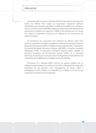 ΠΡΟΛΟΓΟΣ
5
Η παρούσα έκθεση αναλύει το σημερινό Ελληνικό Ενεργειακό Σύστημα μέσα στο
πλαίσιο των διεθνών αλλά, κυρίως, των Ευρωπαϊκών ενεργειακών εξελίξεων.
Περιλαμβάνει μια εκτεταμένη παρουσίαση της βαθμιαίας μεταβολής του συστήματος
κατά την τελευταία 15ετία (1990-2006) καθώς και μια οικονομοτεχνική αξιολόγηση της
μελλοντικής του εξέλιξης στην πορεία για το 2020, το έτος-ορόσημο για την επίτευξη
των στόχων της Ευρωπαϊκής Ένωσης για την ενέργεια και την αντιμετώπιση της
κλιματικής αλλαγής.
Οι επιστήμονες που συμμετείχαν στην εκπόνηση της έκθεσης, ειδικοί στην
ανάλυση ενεργειακών συστημάτων, εργάζονται στο Κέντρο Ανανεώσιμων Πηγών και
Εξοικονόμησης Ενέργειας (ΚΑΠΕ), τη Ρυθμιστική Αρχή Ενέργειας (ΡΑΕ), το Διαχειρ στή
Συστήματος Μεταφοράς Ηλεκτρικής Ενέργειας (ΔΕΣΜΗΕ), τη Δημόσια Επιχείρηση
Ηλεκτρισμού (ΔΕΗ), το Διαχειριστή Συστήματος Φυσικού Αερίου (ΔΕΣΦΑ), το
Ινστιτούτο Γεωλογικών και Μεταλλευτικών Ερευνών (ΙΓΜΕ) και το Υπουργείο
Ανάπτυξης. Τα στοιχεία για τις εκπομπές αερίων του θερμοκηπίου παρασχέθηκαν από
το Εθνικό Κέντρο Περιβάλλοντος και Αειφόρου Ανάπτυξης (ΕΚΠΑΑ).
Πιστεύουμε ότι η παρούσα έκθεση αποτελεί ένα χρήσιμο εργαλείο για την
ενδιάμεση παρακολούθηση των στόχων που έχει θέσει ο Μακροχρόνιος Ενεργειακός
Σχεδιασμός και μια αξιόπιστη πηγή πληροφόρησης για όποιον, ειδικό ή
ενδιαφερόμενο πολίτη, επιθυμεί να ενημερωθεί για τα θέματα αυτά που θα μας
απασχολούν στο μέλλον όλο και περισσότερο.
ι
 