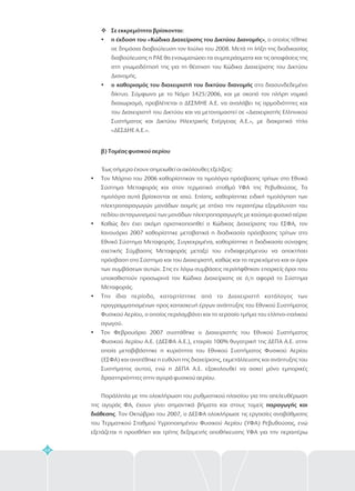 68
v
?
?
Σε εκκρεμότητα βρίσκονται:
η έκδοση του «Κώδικα Διαχείρισης του Δικτύου Διανομής»
ο καθορισμός του διαχειριστή του δικτύου διανομής
, ο οποίος τέθηκε
σε δημόσια διαβούλευση τον Ιούλιο του 2008. Μετά τη λήξη της διαδικασίας
διαβούλευσης η ΡΑΕ θα ενσωματώσει τα συμπεράσματα και τις αποφάσεις της
στη γνωμοδότησή της για τη θέσπιση του Κώδικα Διαχείρισης του Δικτύου
Διανομής.
στο διασυνδεδεμένο
δίκτυο. Σύμφωνα με το Νόμο 3425/2006, και με σκοπό τον πλήρη νομικό
διαχωρισμό, προβλέπεται ο ΔΕΣΜΗΕ Α.Ε. να αναλάβει τις αρμοδιότητες και
του Διαχειριστή του Δικτύου και να μετονομαστεί σε «Διαχειριστής Ελληνικού
Συστήματος και Δικτύου Ηλεκτρικής Ενέργειας Α.Ε.», με διακριτικό τίτλο
«ΔΕΣΔΗΕ Α.Ε.».
β) Τομέας φυσικού αερίου
παραγωγής και
διάθεσης
Έως σήμερα έχουν σημειωθεί οι ακόλουθες εξελίξεις:
Τον Μάρτιο του 2006 καθορίστηκαν τα τιμολόγια πρόσβασης τρίτων στο Εθνικό
Σύστημα Μεταφοράς και στον τερματικό σταθμό ΥΦΑ της Ρεβυθούσας. Τα
τιμολόγια αυτά βρίσκονται σε ισχύ. Επίσης, καθορίστηκε ειδική τιμολόγηση των
ηλεκτροπαραγωγών μονάδων αιχμής με στόχο την περαιτέρω εξομάλυνση του
πεδίου ανταγωνισμού των μονάδων ηλεκτροπαραγωγής με καύσιμο φυσικό αέριο
Καθώς δεν έχει ακόμη οριστικοποιηθεί ο Κώδικας Διαχείρισης του ΕΣΦΑ, τον
Ιανουάριο 2007 καθορίστηκε μεταβατικά η διαδικασία πρόσβασης τρίτων στο
Εθνικό Σύστημα Μεταφοράς. Συγκεκριμένα, καθορίστηκε η διαδικασία σύναψης
σχετικής Σύμβασης Μεταφοράς μεταξύ του ενδιαφερόμενου να αποκτήσει
πρόσβαση στο Σύστημα και του Διαχειριστή, καθώς και το περιεχόμενο και οι όροι
των συμβάσεων αυτών. Στις εν λόγω συμβάσεις περιλήφθηκαν επαρκείς όροι που
υποκαθιστούν προσωρινά τον Κώδικα Διαχείρισης σε ό,τι αφορά το Σύστημα
Μεταφοράς.
Την ίδια περίοδο, καταρτίστηκε από το Διαχειριστή κατάλογος των
προγραμματισμένων προς κατασκευή έργων ανάπτυξης του Εθνικού Συστήματος
Φυσικού Αερίου, ο οποίος περιλαμβάνει και το χερσαίο τμήμα του ελληνο-ιταλικού
αγωγού.
Τον Φεβρουάριο 2007 συστάθηκε ο Διαχειριστής του Εθνικού Συστήματος
Φυσικού Αερίου Α.Ε. (ΔΕΣΦΑ Α.Ε.), εταιρία 100% θυγατρική της ΔΕΠΑ Α.Ε. στην
οποία μεταβιβάστηκε η κυριότητα του Εθνικού Συστήματος Φυσικού Αερίου
(ΕΣΦΑ) και ανατέθηκε η ευθύνη της διαχείρισης, εκμετάλλευσης και ανάπτυξης του
Συστήματος αυτού, ενώ η ΔΕΠΑ Α.Ε. εξακολουθεί να ασκεί μόνο εμπορικές
δραστηριότητες στην αγορά φυσικού αερίου.
Παράλληλα με την ολοκλήρωση του ρυθμιστικού πλαισίου για την απελευθέρωση
της αγοράς ΦΑ, έχουν γίνει σημαντικά βήματα και στους τομείς
. Τον Οκτώβριο του 2007, ο ΔΕΣΦΑ ολοκλήρωσε τις εργασίες αναβάθμισης
του Τερματικού Σταθμού Υγροποιημένου Φυσικού Αερίου (ΥΦΑ) Ρεβυθούσας, ενώ
εξετάζεται η προσθήκη και τρίτης δεξαμενής αποθήκευσης ΥΦΑ για την περαιτέρω
?
?
?
?
 