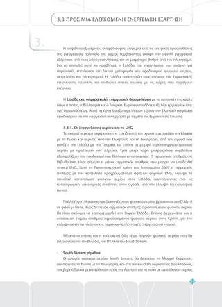71
3.3 ΠΡΟΣ ΜΙΑ ΕΛΕΓΧΟΜΕΝΗ ΕΝΕΡΓΕΙΑΚΗ ΕΞΑΡΤΗΣΗ
3. Η ασφάλεια εξωτερικού ανεφοδιασμού είναι μία από τις κεντρικές προϋποθέσεις
της ενεργειακής πολιτικής της χώρας λαμβάνοντας υπόψη την υψηλή ενεργειακή
εξάρτηση από τους υδρογονάνθρακες και σε μικρότερο βαθμό από τον ηλεκτρισμό.
Για να επιλυθεί αυτό το πρόβλημα, η Ελλάδα έχει αναγνωρίσει την ανάγκη για
σημαντικές επενδύσεις σε δίκτυα μεταφοράς και εφοδιασμού φυσικού αερίου,
πετρελαίου και ηλεκτρισμού. Η Ελλάδα υποστηρίζει τους στόχους της Ευρωπαϊκής
ενεργειακής πολιτικής και επιδιώκει στενές σχέσεις με τις χώρες που παράγουν
ενέργεια.
Η με τις γειτονικές της χώρες
όπως η Ιταλία, η Βουλγαρία και η Τουρκία. Ευρίσκονται ήδη σε εξέλιξη έργα ενίσχυσης
των διασυνδέσεων. Αυτά τα έργα θα εξυπηρετήσουν εξίσου την Ελληνική ασφάλεια
εφοδιασμού και την ενεργειακή συνεργασία με τα μέλη της Ευρωπαϊκής Ένωσης.
Ελλάδα έχει σήμερα καλές ενεργειακές διασυνδέσεις
3.3.1. Οι διασυνδέσεις αερίου και το LNG
South Stream pipeline
Το φυσικό αέριο μεταφέρεται στην Ελλάδα από τον αγωγό που συνδέει την Ελλάδα
με τη Ρωσία και περνάει από την Ουκρανία και τη Βουλγαρία, από τον αγωγό που
συνδέει την Ελλάδα με την Τουρκία και επίσης σε μορφή υγροποιημένου φυσικού
αερίου με προέλευση την Αλγερία. Τρία μέχρι τώρα μακροχρόνια συμβόλαια
εξασφαλίζουν τον εφοδιασμό των Ελλήνων καταναλωτών. Ο τερματικός σταθμός της
Ρεβυθούσας είναι σήμερα ο μόνος τερματικός σταθμός που μπορεί να υποδεχθεί
τάνκερ LNG. Κατά τη Ρωσο-ουκρανική κρίση του Ιανουαρίου 2009 ο τερματικός
σταθμός με τον κατάλληλο προγραμματισμό αφίξεων φορτίων LNG, κάλυψε τη
συνολική κατανάλωση φυσικού αερίου στην Ελλάδα, αποτρέποντας έτσι τις
καταστροφικές οικονομικές συνέπειες στην αγορά, από την έλλειψη του καυσίμου
αυτού.
Πολλά έργα ενίσχυσης των διασυνδέσεων φυσικού αερίου βρίσκονται σε εξέλιξη ή
σε φάση μελέτης. Ένας δεύτερος τερματικός σταθμός υγροποιημένου φυσικού αερίου
θα ήταν σκόπιμο να κατασκευασθεί στη Βόρειο Ελλάδα. Επίσης διερευνάται και η
κατασκευή έτερου σταθμού υγροποιημένου φυσικού αερίου στην Κρήτη, για την
κάλυψη ως επί τω πλείστον της παραγωγής ηλεκτρικής ενέργειας του νησιού.
Μελετάται επίσης και η κατασκευή δύο νέων αγωγών φυσικού αερίου που θα
διέρχονται από την Ελλάδα, του ITGI και του South Stream.
Ο αγωγός φυσικού αερίου South Stream, θα διασχίσει τη Μαύρη Θάλασσα,
συνδέοντας τη Ρωσία με τη Βουλγαρία, και στη συνέχεια θα χωριστεί σε δύο κλάδους,
τον βορειοδυτικό με κατεύθυνση προς την Αυστρία και το νότιο με κατεύθυνση κυρίως
-
 