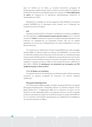 72
προς την Ελλάδα και την Ιταλία, με συνολική δυνατότητα μεταφοράς 30
δισεκατομμυρίων κυβικών μέτρων αερίου το χρόνο. Ο νότιος κλάδος που αφορά την
Ελλάδα θα έχει δυνατότητα μεταφοράς αερίου που εκτιμάται στα
και σύμφωνα με το υφιστάμενο χρονοδιάγραμμα αναμένεται να
ολοκληρωθεί έως το 2015.
Πρόσφατα δε, υπεγράφη και σχετική συμφωνία μεταξύ ΔΕΣΦΑ και της ρωσικής
εταιρίας GAZPROM για τη δημιουργία κοινής εταιρίας, για τη διεξαγωγή των
απαραίτητων μελετών του έργου.
Ο αγωγός αυτός θα συνδέει την Τουρκία, την Ελλάδα και την Ιταλία με αναβάθμιση
του ήδη υφιστάμενου και την επέκτασή
του προς την . Το γεγονός ότι το έργο έχει ενταχθεί στα Διευρωπαϊκά Δίκτυα, είναι
ενδεικτικό του ενδιαφέροντος της Ευρωπαϊκής Ένωσης τόσο για τον ασφαλή
εφοδιασμό της, όσο και για τη διαφοροποίηση των πηγών τροφοδοσίας της και των
διαύλων διέλευσης.
Για το σκοπό αυτό, η ΔΕΠΑ ΑΕ και η Ιταλική εταιρία EDISON έχουν ήδη υπογράψει
(Ιούλιος 2008), την ιδρυτική πράξη της εταιρείας «IGI ΠΟΣΕΙΔΩΝ» η οποία με έδρα
την Αθήνα θα σχεδιάσει, θα κατασκευάσει και θα αναπτύξει τον υποθαλάσσιο αγωγό
φυσικού αερίου Ελλάδας Ιταλίας. Ο υποθαλάσσιος αγωγός θα ξεκινήσει από τις ακτές
της Ηπείρου και θα καταλήξει στις ακτές της Απουλίας, στο Οτράντο της Ιταλίας. Όπως
προβλέπει η συμφωνία μετόχων το 50% της νέας εταιρείας θα κατέχει η ΔΕΠΑ και το
άλλο 50% η EDISON.
10 δις κυβικά μέτρα
το χρόνο
- ITGI
ελληνοτουρκικού αγωγού φυσικού αερίου
Ιταλία
Η ολοκλήρωση της κατασκευής και λειτουργίας του ITGI
προβλέπεται μέχρι το τέλος του 2012.
3.3.2. Οι δρόμοι του πετρελαίου
Μπουργκάς-Αλεξανδρούπολη
Το πετρέλαιο εισάγεται στην Ελλάδα μέσω της θαλάσσιας οδού. Πιθανές εισαγωγές
πετρελαίου με αγωγούς μεταφοράς θα ενισχύσουν την Ελληνική ασφάλεια
εφοδιασμού.
Στις 18 Ιανουαρίου 2008 υπεγράφη στη Σόφια η Συμφωνία Μετόχων του αγωγού
Μπουργκάς-Αλεξανδρούπολη. Ακολούθησε ίδρυση της Διεθνούς Εταιρείας “Trans-
Balkan Pipeline B.V.”, το Φεβρουάριο 2008, για την υλοποίηση του έργου. Τα τέλη
διέλευσης που θα καθορισθούν βάσει της Συμφωνίας Διέλευσης που θα υπογραφεί
μεταξύ των εμπλεκομένων χωρών και της Διεθνούς Εταιρίας του Έργου, θα διατίθενται
για την υλοποίηση αναπτυξιακών προγραμμάτων και περιβαλλοντικής αναβάθμισης
της ευρύτερης περιοχής του Έβρου.
 