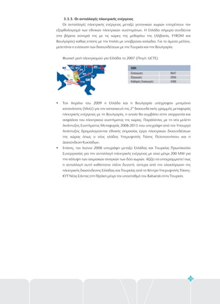 3.3.3. Οι ανταλλαγές ηλεκτρικής ενέργειας
Οι ανταλλαγές ηλεκτρικής ενέργειας μεταξύ γειτονικών χωρών επιτρέπουν τον
εξορθολογισμό των εθνικών ηλεκτρικών συστημάτων. Η Ελλάδα σήμερα συνδέεται
στα βόρεια σύνορά της με τις χώρες της μεθορίου της (Αλβανία, FYROM και
Βουλγαρία) καθώς επίσης με την Ιταλία με υποβρύχιο καλώδιο. Για το άμεσο μέλλον,
μελετάται η ενίσχυση των διασυνδέσεων με την Τουρκία και την Βουλγαρία.
Φυσική ροή ηλεκτρισμού για Ελλάδα το 2007 (Πηγή: UCTE)
?
?
Τον Απρίλιο του 2009 η Ελλάδα και η Βουλγαρία υπέγραψαν μνημόνιο
κατανόησης (MoU) για την κατασκευή της 2 διασυνδετικής γραμμής μεταφοράς
ηλεκτρικής ενέργειας με τη Βουλγαρία, η οποία θα συμβάλει στην ισορροπία και
ασφάλεια του ηλεκτρικού συστήματος της χώρας. Παράλληλα, με τη νέα μελέτη
Ανάπτυξης Συστήματος Μεταφοράς 2008-2013 που υπεγράφη από τον Υπουργό
Ανάπτυξης δρομολογούνται εθνικής σημασίας έργα ηλεκτρικών διασυνδέσεων
της χώρας όπως ο νέος κλάδος Υπερυψηλής Τάσης Πελοποννήσου και η
Διασύνδεση Κυκλάδων.
Επίσης, τον Ιούνιο 2008 υπεγράφη μεταξύ Ελλάδας και Τουρκίας Πρωτόκολλο
Συνεργασίας για την ανταλλαγή ηλεκτρικής ενέργειας με ισχύ μέχρι 200 MW για
την κάλυψη των αιχμιακών αναγκών των δύο χωρών. Αξίζει να υπογραμμιστεί πως
η ανταλλαγή αυτή καθίσταται πλέον δυνατή, ύστερα από την ολοκλήρωση της
ηλεκτρικής διασύνδεσης Ελλάδας και Τουρκίας από το
ΚΥΤ Νέας Σάντας στη Θράκη μέχρι τον υποσταθμό του Babaeski στην Τουρκία.
ης
Κέντρο Υπερυψηλής Τάσης-
GWh
Εισαγωγές
Εξαγωγές
Καθαρές Εισαγωγές
9047
2055
4366
73
 