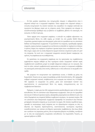 ΕΠΙΛΟΓΟΣ
74
Οι δύο μεγάλες προκλήσεις που αντιμετωπίζει σήμερα η ανθρωπότητα είναι η
κλιματική αλλαγή και η ενεργειακή ασφάλεια. Όσον αφορά στην κλιματική αλλαγή, η
επιτυχής αντιμετώπισή της απαιτεί πολιτικές που προωθούν την αειφόρο ανάπτυξη και
εγγυώνται ένα βιώσιμο αύριο για τις επόμενες γενιές. Είναι προφανές και σήμερα το
συνειδητοποιούμε ξεκάθαρα πως ό,τι βλάπτει το περιβάλλον, βλάπτει την οικονομία, την
κοινωνία, την ίδια τη ζωή μας.
Όσον αφορά στην ενεργειακή ασφάλεια, η επίτευξή της επιβάλει αξιοποίηση της
γεωστρατηγικής θέσης της κάθε χώρας, με ένταξή της στα μεγάλα διεθνή δίκτυα
πετρελαίου, φυσικού αερίου και ηλεκτρισμού, μέσα από την προώθηση και την υλοποίηση
διεθνών και διακρατικών συμφωνιών. Η γεωπολιτική της ενέργειας, προσδιορίζει σφαίρες
επιρροής, χώρους ζωτικών συμφερόντων και δύναται να εξελιχθεί σε παράγοντα εντάσεων
ή ειρήνης. Χώρες που παράγουν πετρέλαιο ή φυσικό αέριο έχουν πολυδιάστατη ισχύ. Την
ίδια στιγμή, χώρες από τις οποίες διέρχονται αγωγοί αποκτούν σημαίνοντα ρόλο στη ροή
της ενέργειας. Για αυτό και η ενεργειακή ισορροπία αποτελεί βασική παράμετρο της
ειρήνης, της ασφάλειας και της σταθερότητας.
Οι προκλήσεις της ενεργειακής ασφάλειας και της προστασίας του περιβάλλοντος
εμφανίζονται σήμερα καθαρά ως δύο τεμνόμενοι κύκλοι. Ενεργειακή πολιτική χωρίς
περιβαλλοντική ευαισθησία μπορεί να αποβεί εξαιρετικά επιζήμια για την κοινωνία. Και
από την άλλη, πολιτική περιβαλλοντικής προστασίας που αγνοεί το ενεργειακό υπόβαθρο
της οικονομικής ανάπτυξης είναι ατελής, ασθενής και εν τέλει κινδυνεύει να ακυρωθεί στην
πράξη.
Με γνώμονα την αντιμετώπιση των προκλήσεων αυτών, η Ελλάδα ως μέλος της
Ευρωπαϊκής Ένωσης και ως χώρα-σταυροδρόμι μεταξύ Ανατολής-Δύσης, ήδη εφαρμόζει
στιβαρή ενεργειακή πολιτική, αποβλέποντας στην ευημερία των πολιτών της. Η Ελλάδα,
ήδη χαράσσει το ενεργειακό της μέλλον, μέσα από αναπτυξιακή πολιτική που
εκμεταλλεύεται τη γεωστρατηγική θέση της χώρας, ενσωματώνοντας και την
περιβαλλοντική διάσταση.
Πράγματι, η χώρα μας έχει ήδη πραγματοποιήσει μεγάλα βήματα προς τις δύο αυτές
κατευθύνσεις. Με την υλοποίηση νέων διακρατικών συμφωνιών, τόσο για την προμήθεια
όσο και για τη διέλευση φυσικού αερίου, εξασφαλίζει μακροχρόνια και αδιάλειπτη ροή, του
πλέον δημοφιλούς και επαρκούς διεθνώς συμβατικού καυσίμου, του φυσικού αερίου. Με
την υλοποίηση νέων διακρατικών συμφωνιών εξασφαλίζει την κατασκευή νέων δικτύων
μεταφοράς ηλεκτρικής ενέργειας με τις γειτονικές της χώρες. Με πλούσιο νομοθετικό έργο,
προωθεί τις ανανεώσιμες πηγές ενέργειας και την εξοικονόμηση ενέργειας σε όλες τις
ιδιωτικές και δημόσιες δραστηριότητες, αναπτύσσοντας ταυτόχρονα καμπάνιες
ευαισθητοποίησης των πολιτών στα θέματα προστασίας περιβάλλοντος. Και όπως έδειξε
και η ανάλυση της παρούσας μελέτης, όλα τα παραπάνω βήματα της Ελλάδας, ταυτίζονται
με τις νέες και συγκεκριμένες ενεργειακές κατευθύνσεις της Ευρωπαϊκής Ένωσης, με
χρονικό ορίζοντα το 2020.
 