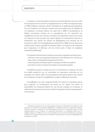 ΕΙΣΑΓΩΓΗ
Η ενέργεια, τα τελευταία χρόνια, απέκτησε μια πολιτική διάσταση που στην ουσία
ήταν ξεχασμένη από την εποχή της πετρελαϊκής κρίσης του 1985. Λίγο αργότερα όμως,
το 1988 ένα βαρέλι πετρελαίου κόστιζε 10 δολάρια και ο προβληματισμός αφορούσε
τότε στην ανάσχεση που ασκούσε η χαμηλή τιμή στις επενδύσεις για την εξόρυξη και
την παραγωγή. Η απότομη αύξηση των τιμών από το 2000, σε συνδυασμό με τις
διεθνείς γεωπολιτικές εντάσεις και τις πρωτοβουλίες για την προστασία του
περιβάλλοντος, έχουν σαν συνέπεια, οι επιλογές των ενεργειακών πηγών και των τιμών
της ενέργειας να είναι όχι μόνο στην πρώτη γραμμή της επικαιρότητας αλλά και να
απασχολούν τους πολίτες στα πλαίσια της διαμόρφωσης των πολιτικών για την
κοινωνία του αύριο. Οι επαναλαμβανόμενες κρίσεις από το 2006 και μετά, όπως αυτές
μεταξύ Ρωσίας (κύριος προμηθευτής φυσικού αερίου της Ευρώπης) και Ουκρανίας
μας υποχρεώνουν να βλέπουμε υπό νέα οπτική γωνία το θέμα της ασφάλειας
ενεργειακού εφοδιασμού.
Η ενεργειακή πολιτική καλείται σήμερα να απαντήσει σε βασικές ερωτήσεις όπως:
- ποιά είναι η τιμή των ενεργειακών προϊόντων που θα οδηγήσει στην επίτευξη των
νέων στόχων της Ευρωπαϊκής Ενεργειακής Πολιτικής;
- ποιές ενεργειακές επενδύσεις πρέπει να πραγματοποιηθούν στο μέλλον;
- ποιό πρέπει να είναι το πλαίσιο λειτουργίας της ενεργειακής αγοράς;
Η Ελλάδα δεν μπορεί να απέχει από αυτή τη συλλογιστική. Η ενέργεια, που είναι
ένα αγαθό απαραίτητο για την υποστήριξη της οικονομικής ανάπτυξης και της
ευημερίας των πολιτών, πρέπει να είναι φυσικά και οικονομικά προσιτή, ενώ η χρήση
και η παραγωγή της πρέπει να συμβαδίζει με τις αρχές της βιώσιμης ανάπτυξης.
Οι προβλέψεις που έχουν πραγματοποιηθεί στο πλαίσιο της παρούσας μελέτης
μας επιτρέπουν να σχηματίσουμε μια εικόνα για την πορεία που πρέπει να
ακολουθηθεί στα ενεργειακά θέματα και που θα μας επιτρέψει να επιτύχουμε το
επιθυμητό αποτέλεσμα μέσα από μία συνειδητή ενεργειακή πολιτική προσαρμοσμένη
στους στόχους.
1
1
Oι πηγές από προέλευση αναφέρονται κατά
περίπτωση.
κάθεΤα δεδομένα προέρχονται από τους οικείους φορείς
Σε περίπτωση που απαιτείται επιβεβαίωση ή τα διαθέσιμα στοιχεία του φορέα δεν επαρκούν,
παρέχονται στοιχεία της Eurostat. Τα τελευταία διαθέσιμα στοιχεία για τα ενεργειακά μεγέθη τα οποία
χρησιμοποιήθηκαν για την ανάλυση της υπάρχουσας κατάστασης, τον υπολογισμό τάσεων και την
πρόβλεψη αφορούν στο 2006, που ήταν το πλέον πρόσφατο έτος για το οποίο είχε δημοσιευτεί ενεργειακό
ισοζύγιο από το Υπουργείο Ανάπτυξης όταν εκπονήθηκε η παρούσα μελέτη και υπήρχαν επιβεβαιώμενα όλα
τα απαραίτητα στοιχεία.
.
6
 